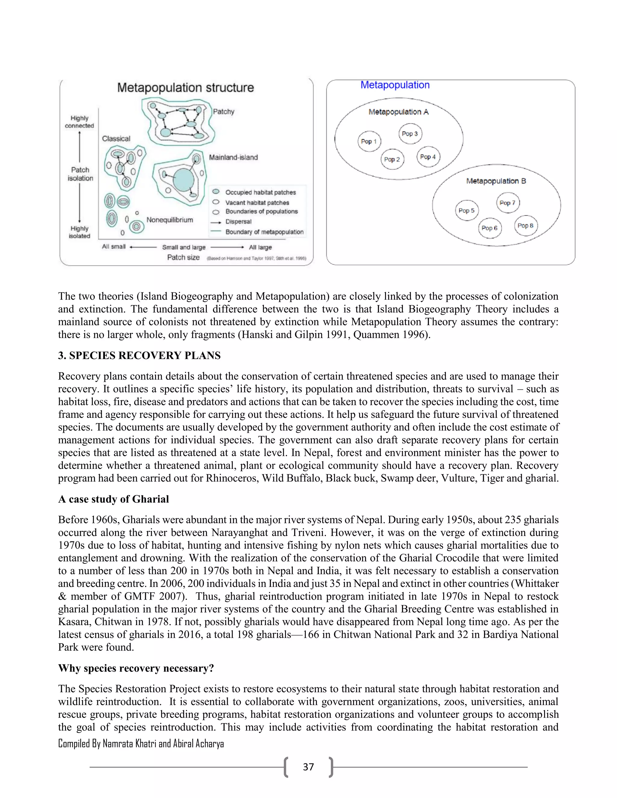 Compiled By Namrata Khatri and Abiral Acharya
37
The two theories (Island Biogeography and Metapopulation) are closely linked by the processes of colonization
and extinction. The fundamental difference between the two is that Island Biogeography Theory includes a
mainland source of colonists not threatened by extinction while Metapopulation Theory assumes the contrary:
there is no larger whole, only fragments (Hanski and Gilpin 1991, Quammen 1996).
3. SPECIES RECOVERY PLANS
Recovery plans contain details about the conservation of certain threatened species and are used to manage their
recovery. It outlines a specific species’ life history, its population and distribution, threats to survival – such as
habitat loss, fire, disease and predators and actions that can be taken to recover the species including the cost, time
frame and agency responsible for carrying out these actions. It help us safeguard the future survival of threatened
species. The documents are usually developed by the government authority and often include the cost estimate of
management actions for individual species. The government can also draft separate recovery plans for certain
species that are listed as threatened at a state level. In Nepal, forest and environment minister has the power to
determine whether a threatened animal, plant or ecological community should have a recovery plan. Recovery
program had been carried out for Rhinoceros, Wild Buffalo, Black buck, Swamp deer, Vulture, Tiger and gharial.
A case study of Gharial
Before 1960s, Gharials were abundant in the major river systems of Nepal. During early 1950s, about 235 gharials
occurred along the river between Narayanghat and Triveni. However, it was on the verge of extinction during
1970s due to loss of habitat, hunting and intensive fishing by nylon nets which causes gharial mortalities due to
entanglement and drowning. With the realization of the conservation of the Gharial Crocodile that were limited
to a number of less than 200 in 1970s both in Nepal and India, it was felt necessary to establish a conservation
and breeding centre. In 2006, 200 individuals in India and just 35 in Nepal and extinct in other countries (Whittaker
& member of GMTF 2007). Thus, gharial reintroduction program initiated in late 1970s in Nepal to restock
gharial population in the major river systems of the country and the Gharial Breeding Centre was established in
Kasara, Chitwan in 1978. If not, possibly gharials would have disappeared from Nepal long time ago. As per the
latest census of gharials in 2016, a total 198 gharials—166 in Chitwan National Park and 32 in Bardiya National
Park were found.
Why species recovery necessary?
The Species Restoration Project exists to restore ecosystems to their natural state through habitat restoration and
wildlife reintroduction. It is essential to collaborate with government organizations, zoos, universities, animal
rescue groups, private breeding programs, habitat restoration organizations and volunteer groups to accomplish
the goal of species reintroduction. This may include activities from coordinating the habitat restoration and
 