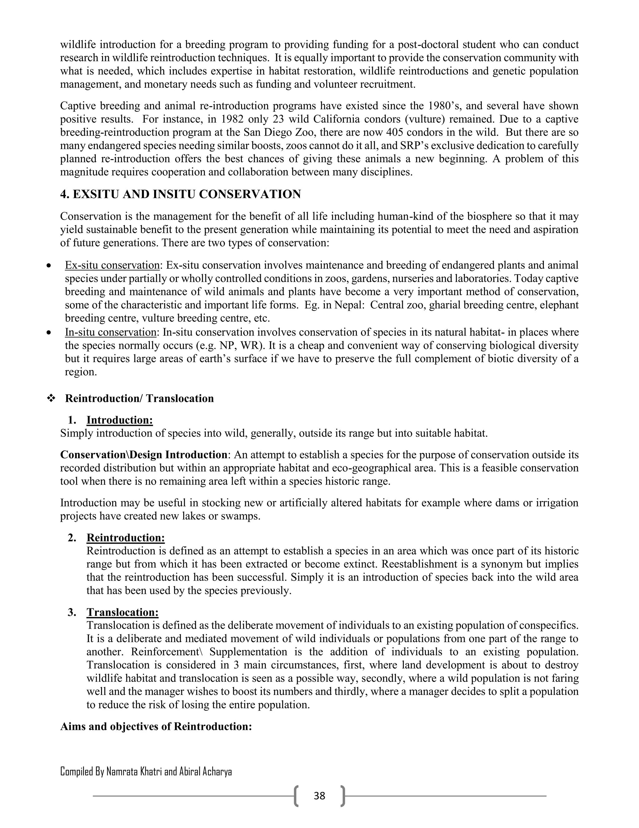 Compiled By Namrata Khatri and Abiral Acharya
38
wildlife introduction for a breeding program to providing funding for a post-doctoral student who can conduct
research in wildlife reintroduction techniques. It is equally important to provide the conservation community with
what is needed, which includes expertise in habitat restoration, wildlife reintroductions and genetic population
management, and monetary needs such as funding and volunteer recruitment.
Captive breeding and animal re-introduction programs have existed since the 1980’s, and several have shown
positive results. For instance, in 1982 only 23 wild California condors (vulture) remained. Due to a captive
breeding-reintroduction program at the San Diego Zoo, there are now 405 condors in the wild. But there are so
many endangered species needing similar boosts, zoos cannot do it all, and SRP’s exclusive dedication to carefully
planned re-introduction offers the best chances of giving these animals a new beginning. A problem of this
magnitude requires cooperation and collaboration between many disciplines.
4. EXSITU AND INSITU CONSERVATION
Conservation is the management for the benefit of all life including human-kind of the biosphere so that it may
yield sustainable benefit to the present generation while maintaining its potential to meet the need and aspiration
of future generations. There are two types of conservation:
 Ex-situ conservation: Ex-situ conservation involves maintenance and breeding of endangered plants and animal
species under partially or wholly controlled conditions in zoos, gardens, nurseries and laboratories. Today captive
breeding and maintenance of wild animals and plants have become a very important method of conservation,
some of the characteristic and important life forms. Eg. in Nepal: Central zoo, gharial breeding centre, elephant
breeding centre, vulture breeding centre, etc.
 In-situ conservation: In-situ conservation involves conservation of species in its natural habitat- in places where
the species normally occurs (e.g. NP, WR). It is a cheap and convenient way of conserving biological diversity
but it requires large areas of earth’s surface if we have to preserve the full complement of biotic diversity of a
region.
 Reintroduction/ Translocation
1. Introduction:
Simply introduction of species into wild, generally, outside its range but into suitable habitat.
ConservationDesign Introduction: An attempt to establish a species for the purpose of conservation outside its
recorded distribution but within an appropriate habitat and eco-geographical area. This is a feasible conservation
tool when there is no remaining area left within a species historic range.
Introduction may be useful in stocking new or artificially altered habitats for example where dams or irrigation
projects have created new lakes or swamps.
2. Reintroduction:
Reintroduction is defined as an attempt to establish a species in an area which was once part of its historic
range but from which it has been extracted or become extinct. Reestablishment is a synonym but implies
that the reintroduction has been successful. Simply it is an introduction of species back into the wild area
that has been used by the species previously.
3. Translocation:
Translocation is defined as the deliberate movement of individuals to an existing population of conspecifics.
It is a deliberate and mediated movement of wild individuals or populations from one part of the range to
another. Reinforcement Supplementation is the addition of individuals to an existing population.
Translocation is considered in 3 main circumstances, first, where land development is about to destroy
wildlife habitat and translocation is seen as a possible way, secondly, where a wild population is not faring
well and the manager wishes to boost its numbers and thirdly, where a manager decides to split a population
to reduce the risk of losing the entire population.
Aims and objectives of Reintroduction:
 