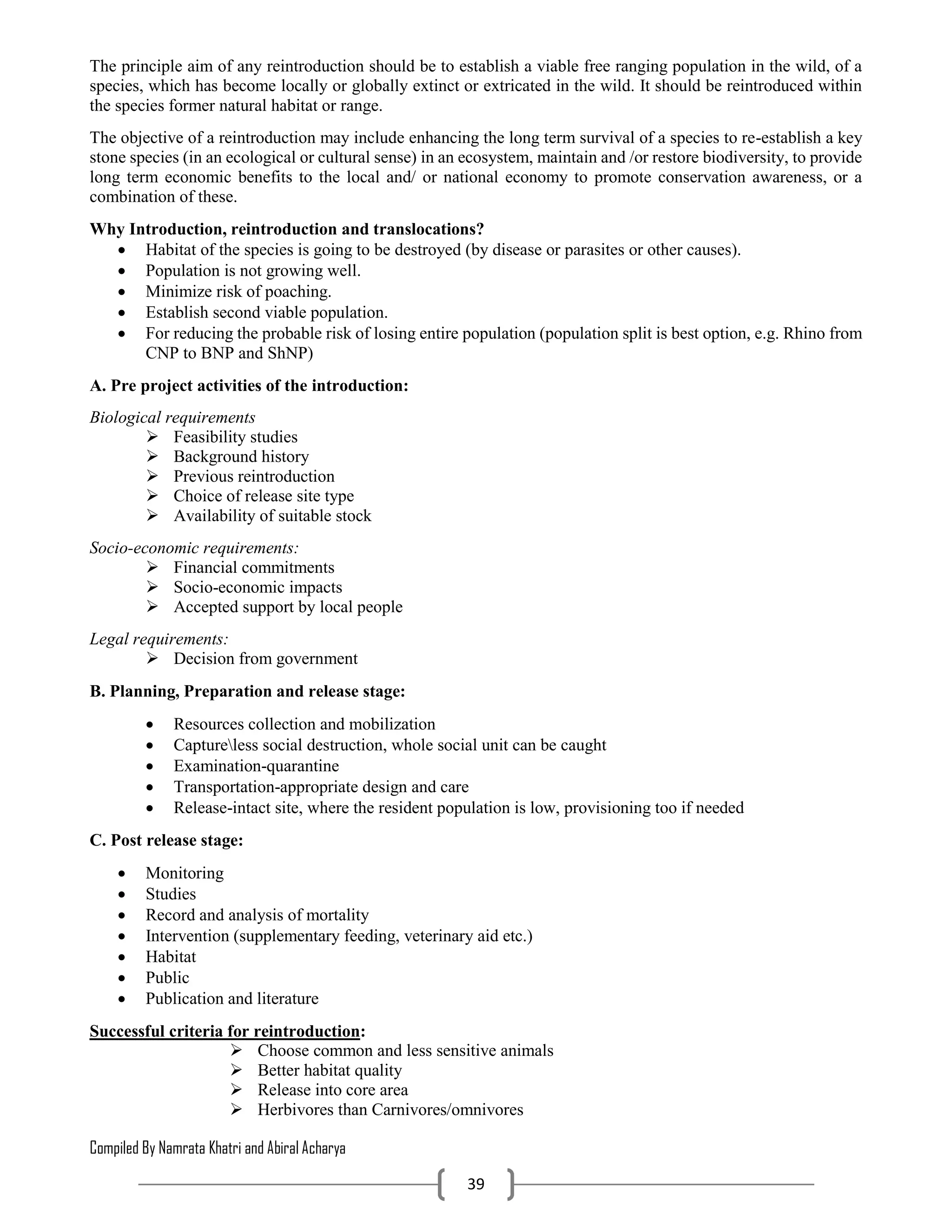 Compiled By Namrata Khatri and Abiral Acharya
39
The principle aim of any reintroduction should be to establish a viable free ranging population in the wild, of a
species, which has become locally or globally extinct or extricated in the wild. It should be reintroduced within
the species former natural habitat or range.
The objective of a reintroduction may include enhancing the long term survival of a species to re-establish a key
stone species (in an ecological or cultural sense) in an ecosystem, maintain and /or restore biodiversity, to provide
long term economic benefits to the local and/ or national economy to promote conservation awareness, or a
combination of these.
Why Introduction, reintroduction and translocations?
 Habitat of the species is going to be destroyed (by disease or parasites or other causes).
 Population is not growing well.
 Minimize risk of poaching.
 Establish second viable population.
 For reducing the probable risk of losing entire population (population split is best option, e.g. Rhino from
CNP to BNP and ShNP)
A. Pre project activities of the introduction:
Biological requirements
 Feasibility studies
 Background history
 Previous reintroduction
 Choice of release site type
 Availability of suitable stock
Socio-economic requirements:
 Financial commitments
 Socio-economic impacts
 Accepted support by local people
Legal requirements:
 Decision from government
B. Planning, Preparation and release stage:
 Resources collection and mobilization
 Captureless social destruction, whole social unit can be caught
 Examination-quarantine
 Transportation-appropriate design and care
 Release-intact site, where the resident population is low, provisioning too if needed
C. Post release stage:
 Monitoring
 Studies
 Record and analysis of mortality
 Intervention (supplementary feeding, veterinary aid etc.)
 Habitat
 Public
 Publication and literature
Successful criteria for reintroduction:
 Choose common and less sensitive animals
 Better habitat quality
 Release into core area
 Herbivores than Carnivores/omnivores
 