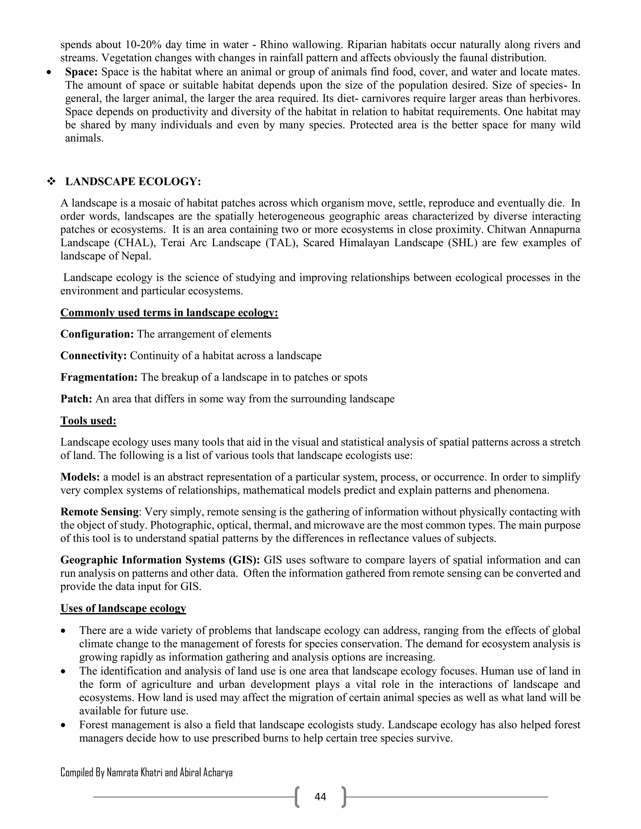 Compiled By Namrata Khatri and Abiral Acharya
44
spends about 10-20% day time in water - Rhino wallowing. Riparian habitats occur naturally along rivers and
streams. Vegetation changes with changes in rainfall pattern and affects obviously the faunal distribution.
 Space: Space is the habitat where an animal or group of animals find food, cover, and water and locate mates.
The amount of space or suitable habitat depends upon the size of the population desired. Size of species- In
general, the larger animal, the larger the area required. Its diet- carnivores require larger areas than herbivores.
Space depends on productivity and diversity of the habitat in relation to habitat requirements. One habitat may
be shared by many individuals and even by many species. Protected area is the better space for many wild
animals.
 LANDSCAPE ECOLOGY:
A landscape is a mosaic of habitat patches across which organism move, settle, reproduce and eventually die. In
order words, landscapes are the spatially heterogeneous geographic areas characterized by diverse interacting
patches or ecosystems. It is an area containing two or more ecosystems in close proximity. Chitwan Annapurna
Landscape (CHAL), Terai Arc Landscape (TAL), Scared Himalayan Landscape (SHL) are few examples of
landscape of Nepal.
Landscape ecology is the science of studying and improving relationships between ecological processes in the
environment and particular ecosystems.
Commonly used terms in landscape ecology:
Configuration: The arrangement of elements
Connectivity: Continuity of a habitat across a landscape
Fragmentation: The breakup of a landscape in to patches or spots
Patch: An area that differs in some way from the surrounding landscape
Tools used:
Landscape ecology uses many tools that aid in the visual and statistical analysis of spatial patterns across a stretch
of land. The following is a list of various tools that landscape ecologists use:
Models: a model is an abstract representation of a particular system, process, or occurrence. In order to simplify
very complex systems of relationships, mathematical models predict and explain patterns and phenomena.
Remote Sensing: Very simply, remote sensing is the gathering of information without physically contacting with
the object of study. Photographic, optical, thermal, and microwave are the most common types. The main purpose
of this tool is to understand spatial patterns by the differences in reflectance values of subjects.
Geographic Information Systems (GIS): GIS uses software to compare layers of spatial information and can
run analysis on patterns and other data. Often the information gathered from remote sensing can be converted and
provide the data input for GIS.
Uses of landscape ecology
 There are a wide variety of problems that landscape ecology can address, ranging from the effects of global
climate change to the management of forests for species conservation. The demand for ecosystem analysis is
growing rapidly as information gathering and analysis options are increasing.
 The identification and analysis of land use is one area that landscape ecology focuses. Human use of land in
the form of agriculture and urban development plays a vital role in the interactions of landscape and
ecosystems. How land is used may affect the migration of certain animal species as well as what land will be
available for future use.
 Forest management is also a field that landscape ecologists study. Landscape ecology has also helped forest
managers decide how to use prescribed burns to help certain tree species survive.
 