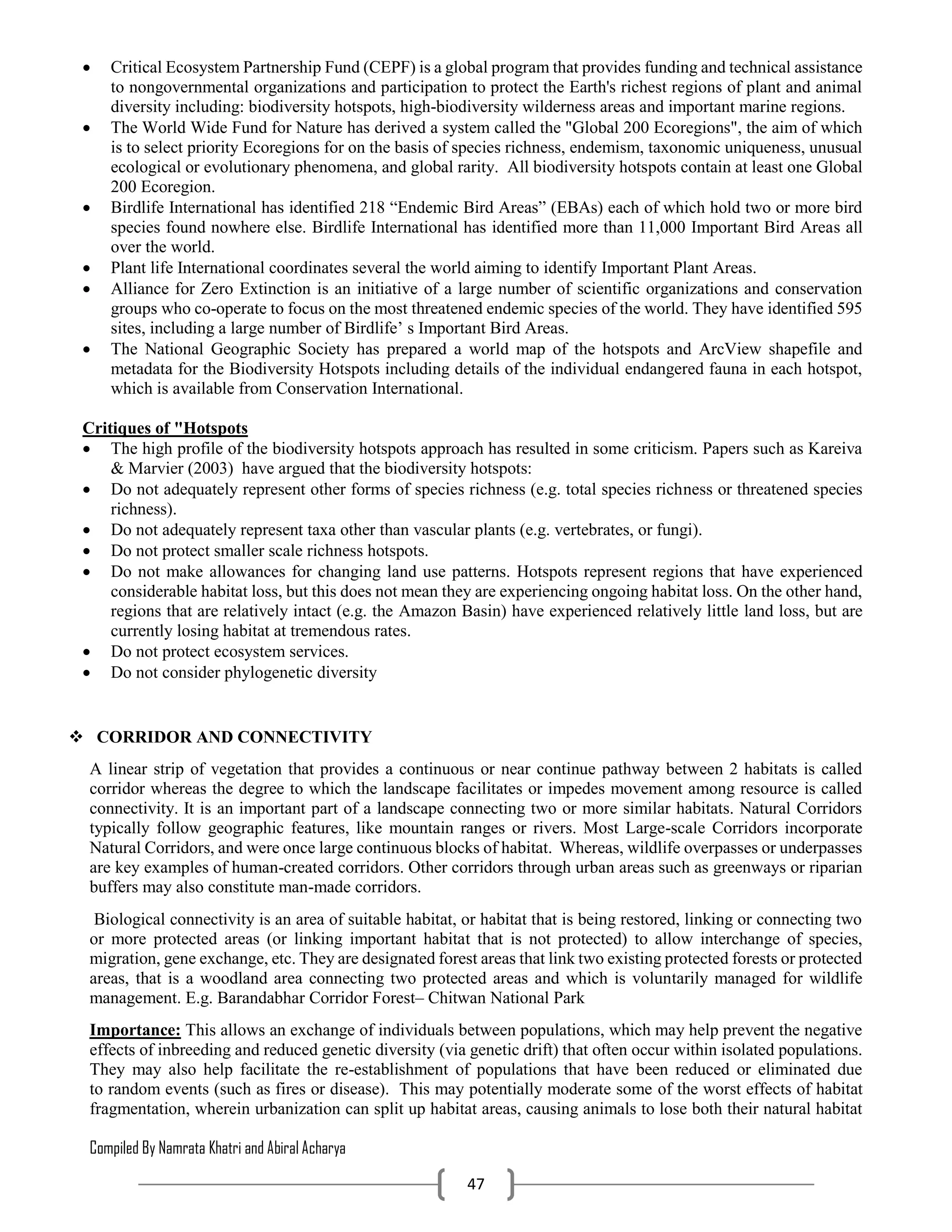 Compiled By Namrata Khatri and Abiral Acharya
47
 Critical Ecosystem Partnership Fund (CEPF) is a global program that provides funding and technical assistance
to nongovernmental organizations and participation to protect the Earth's richest regions of plant and animal
diversity including: biodiversity hotspots, high-biodiversity wilderness areas and important marine regions.
 The World Wide Fund for Nature has derived a system called the "Global 200 Ecoregions", the aim of which
is to select priority Ecoregions for on the basis of species richness, endemism, taxonomic uniqueness, unusual
ecological or evolutionary phenomena, and global rarity. All biodiversity hotspots contain at least one Global
200 Ecoregion.
 Birdlife International has identified 218 “Endemic Bird Areas” (EBAs) each of which hold two or more bird
species found nowhere else. Birdlife International has identified more than 11,000 Important Bird Areas all
over the world.
 Plant life International coordinates several the world aiming to identify Important Plant Areas.
 Alliance for Zero Extinction is an initiative of a large number of scientific organizations and conservation
groups who co-operate to focus on the most threatened endemic species of the world. They have identified 595
sites, including a large number of Birdlife’ s Important Bird Areas.
 The National Geographic Society has prepared a world map of the hotspots and ArcView shapefile and
metadata for the Biodiversity Hotspots including details of the individual endangered fauna in each hotspot,
which is available from Conservation International.
Critiques of "Hotspots
 The high profile of the biodiversity hotspots approach has resulted in some criticism. Papers such as Kareiva
& Marvier (2003) have argued that the biodiversity hotspots:
 Do not adequately represent other forms of species richness (e.g. total species richness or threatened species
richness).
 Do not adequately represent taxa other than vascular plants (e.g. vertebrates, or fungi).
 Do not protect smaller scale richness hotspots.
 Do not make allowances for changing land use patterns. Hotspots represent regions that have experienced
considerable habitat loss, but this does not mean they are experiencing ongoing habitat loss. On the other hand,
regions that are relatively intact (e.g. the Amazon Basin) have experienced relatively little land loss, but are
currently losing habitat at tremendous rates.
 Do not protect ecosystem services.
 Do not consider phylogenetic diversity
 CORRIDOR AND CONNECTIVITY
A linear strip of vegetation that provides a continuous or near continue pathway between 2 habitats is called
corridor whereas the degree to which the landscape facilitates or impedes movement among resource is called
connectivity. It is an important part of a landscape connecting two or more similar habitats. Natural Corridors
typically follow geographic features, like mountain ranges or rivers. Most Large-scale Corridors incorporate
Natural Corridors, and were once large continuous blocks of habitat. Whereas, wildlife overpasses or underpasses
are key examples of human-created corridors. Other corridors through urban areas such as greenways or riparian
buffers may also constitute man-made corridors.
Biological connectivity is an area of suitable habitat, or habitat that is being restored, linking or connecting two
or more protected areas (or linking important habitat that is not protected) to allow interchange of species,
migration, gene exchange, etc. They are designated forest areas that link two existing protected forests or protected
areas, that is a woodland area connecting two protected areas and which is voluntarily managed for wildlife
management. E.g. Barandabhar Corridor Forest– Chitwan National Park
Importance: This allows an exchange of individuals between populations, which may help prevent the negative
effects of inbreeding and reduced genetic diversity (via genetic drift) that often occur within isolated populations.
They may also help facilitate the re-establishment of populations that have been reduced or eliminated due
to random events (such as fires or disease). This may potentially moderate some of the worst effects of habitat
fragmentation, wherein urbanization can split up habitat areas, causing animals to lose both their natural habitat
 