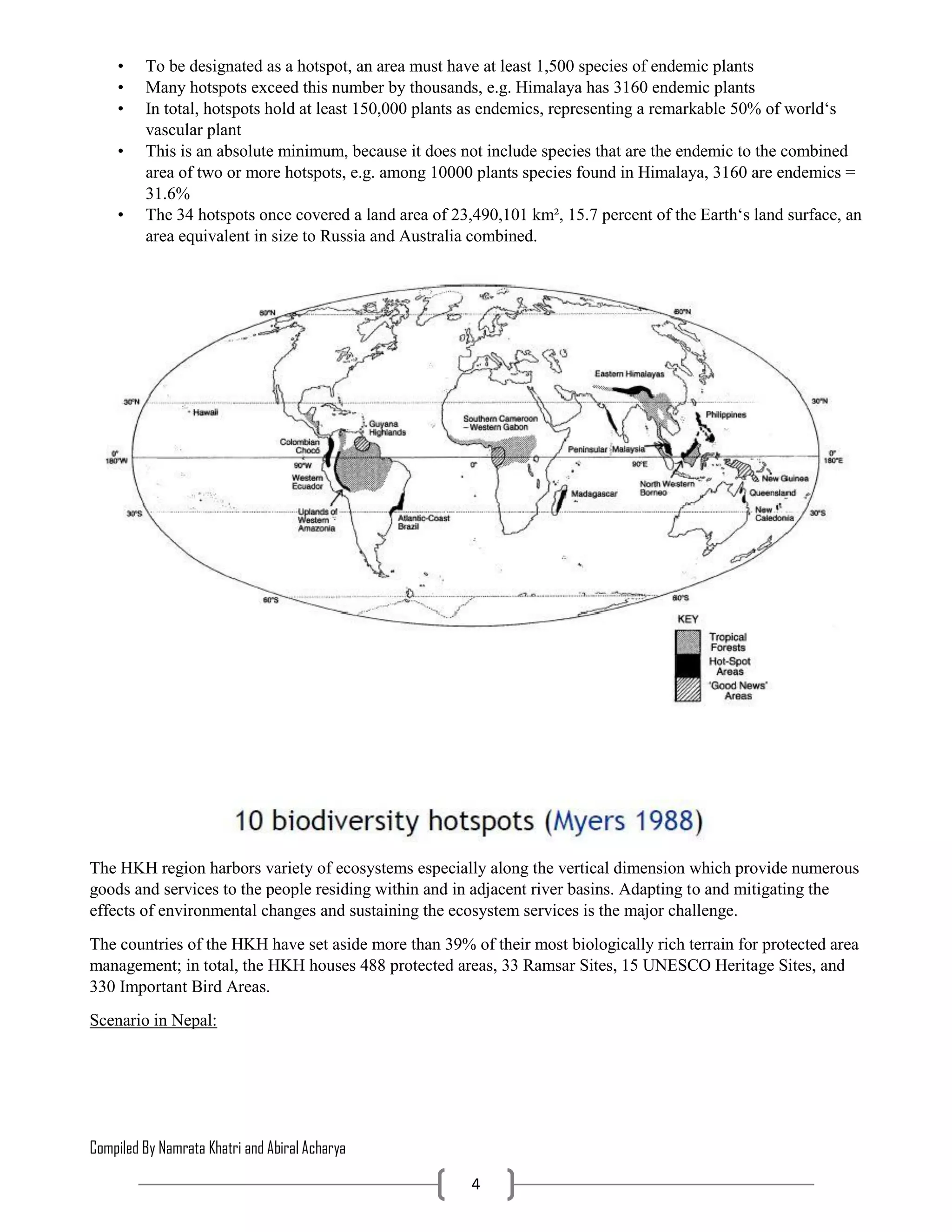 Compiled By Namrata Khatri and Abiral Acharya
4
• To be designated as a hotspot, an area must have at least 1,500 species of endemic plants
• Many hotspots exceed this number by thousands, e.g. Himalaya has 3160 endemic plants
• In total, hotspots hold at least 150,000 plants as endemics, representing a remarkable 50% of world‘s
vascular plant
• This is an absolute minimum, because it does not include species that are the endemic to the combined
area of two or more hotspots, e.g. among 10000 plants species found in Himalaya, 3160 are endemics =
31.6%
• The 34 hotspots once covered a land area of 23,490,101 km², 15.7 percent of the Earth‘s land surface, an
area equivalent in size to Russia and Australia combined.
The HKH region harbors variety of ecosystems especially along the vertical dimension which provide numerous
goods and services to the people residing within and in adjacent river basins. Adapting to and mitigating the
effects of environmental changes and sustaining the ecosystem services is the major challenge.
The countries of the HKH have set aside more than 39% of their most biologically rich terrain for protected area
management; in total, the HKH houses 488 protected areas, 33 Ramsar Sites, 15 UNESCO Heritage Sites, and
330 Important Bird Areas.
Scenario in Nepal:
 
