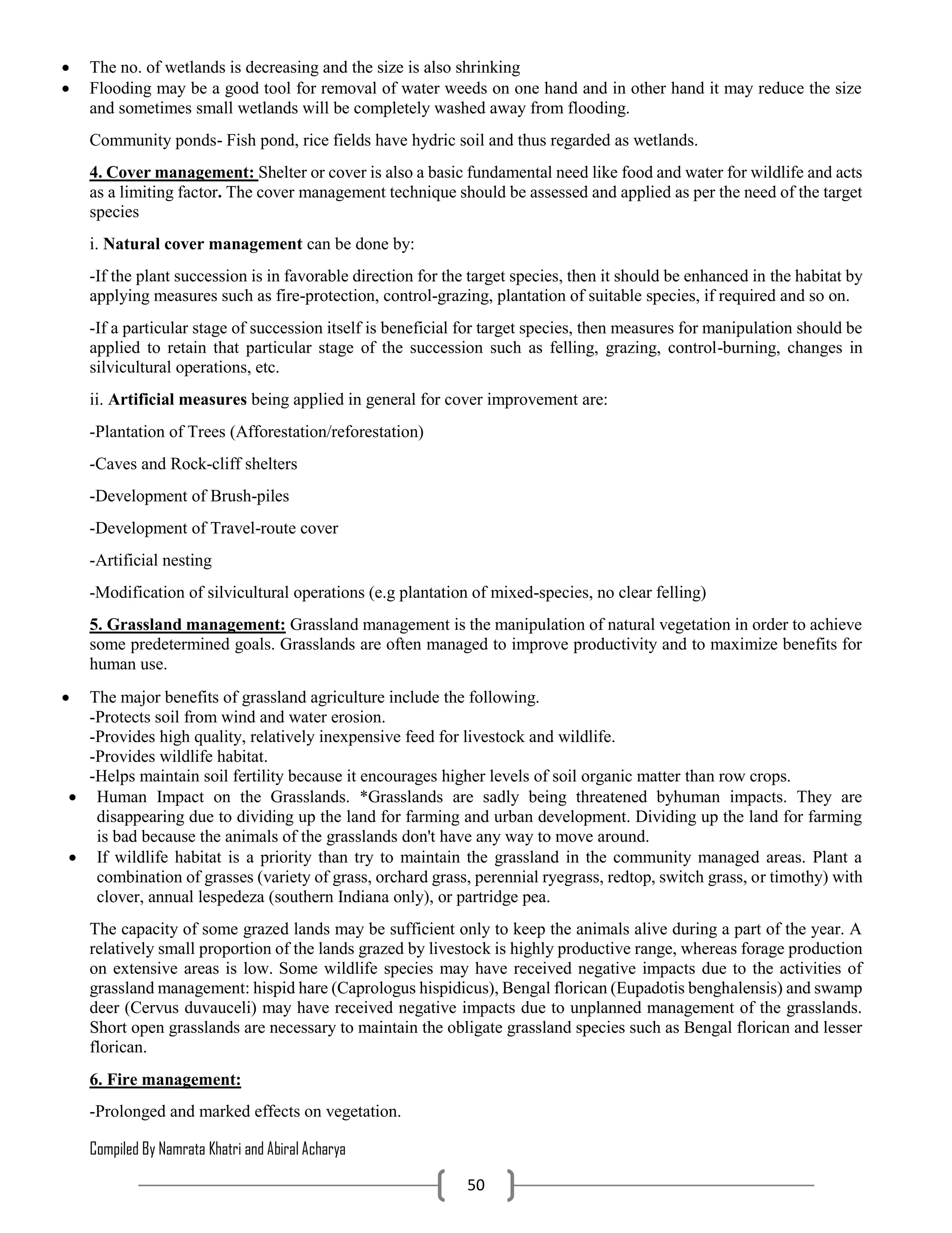Compiled By Namrata Khatri and Abiral Acharya
50
 The no. of wetlands is decreasing and the size is also shrinking
 Flooding may be a good tool for removal of water weeds on one hand and in other hand it may reduce the size
and sometimes small wetlands will be completely washed away from flooding.
Community ponds- Fish pond, rice fields have hydric soil and thus regarded as wetlands.
4. Cover management: Shelter or cover is also a basic fundamental need like food and water for wildlife and acts
as a limiting factor. The cover management technique should be assessed and applied as per the need of the target
species
i. Natural cover management can be done by:
-If the plant succession is in favorable direction for the target species, then it should be enhanced in the habitat by
applying measures such as fire-protection, control-grazing, plantation of suitable species, if required and so on.
-If a particular stage of succession itself is beneficial for target species, then measures for manipulation should be
applied to retain that particular stage of the succession such as felling, grazing, control-burning, changes in
silvicultural operations, etc.
ii. Artificial measures being applied in general for cover improvement are:
-Plantation of Trees (Afforestation/reforestation)
-Caves and Rock-cliff shelters
-Development of Brush-piles
-Development of Travel-route cover
-Artificial nesting
-Modification of silvicultural operations (e.g plantation of mixed-species, no clear felling)
5. Grassland management: Grassland management is the manipulation of natural vegetation in order to achieve
some predetermined goals. Grasslands are often managed to improve productivity and to maximize benefits for
human use.
 The major benefits of grassland agriculture include the following.
-Protects soil from wind and water erosion.
-Provides high quality, relatively inexpensive feed for livestock and wildlife.
-Provides wildlife habitat.
-Helps maintain soil fertility because it encourages higher levels of soil organic matter than row crops.
 Human Impact on the Grasslands. *Grasslands are sadly being threatened byhuman impacts. They are
disappearing due to dividing up the land for farming and urban development. Dividing up the land for farming
is bad because the animals of the grasslands don't have any way to move around.
 If wildlife habitat is a priority than try to maintain the grassland in the community managed areas. Plant a
combination of grasses (variety of grass, orchard grass, perennial ryegrass, redtop, switch grass, or timothy) with
clover, annual lespedeza (southern Indiana only), or partridge pea.
The capacity of some grazed lands may be sufficient only to keep the animals alive during a part of the year. A
relatively small proportion of the lands grazed by livestock is highly productive range, whereas forage production
on extensive areas is low. Some wildlife species may have received negative impacts due to the activities of
grassland management: hispid hare (Caprologus hispidicus), Bengal florican (Eupadotis benghalensis) and swamp
deer (Cervus duvauceli) may have received negative impacts due to unplanned management of the grasslands.
Short open grasslands are necessary to maintain the obligate grassland species such as Bengal florican and lesser
florican.
6. Fire management:
-Prolonged and marked effects on vegetation.
 
