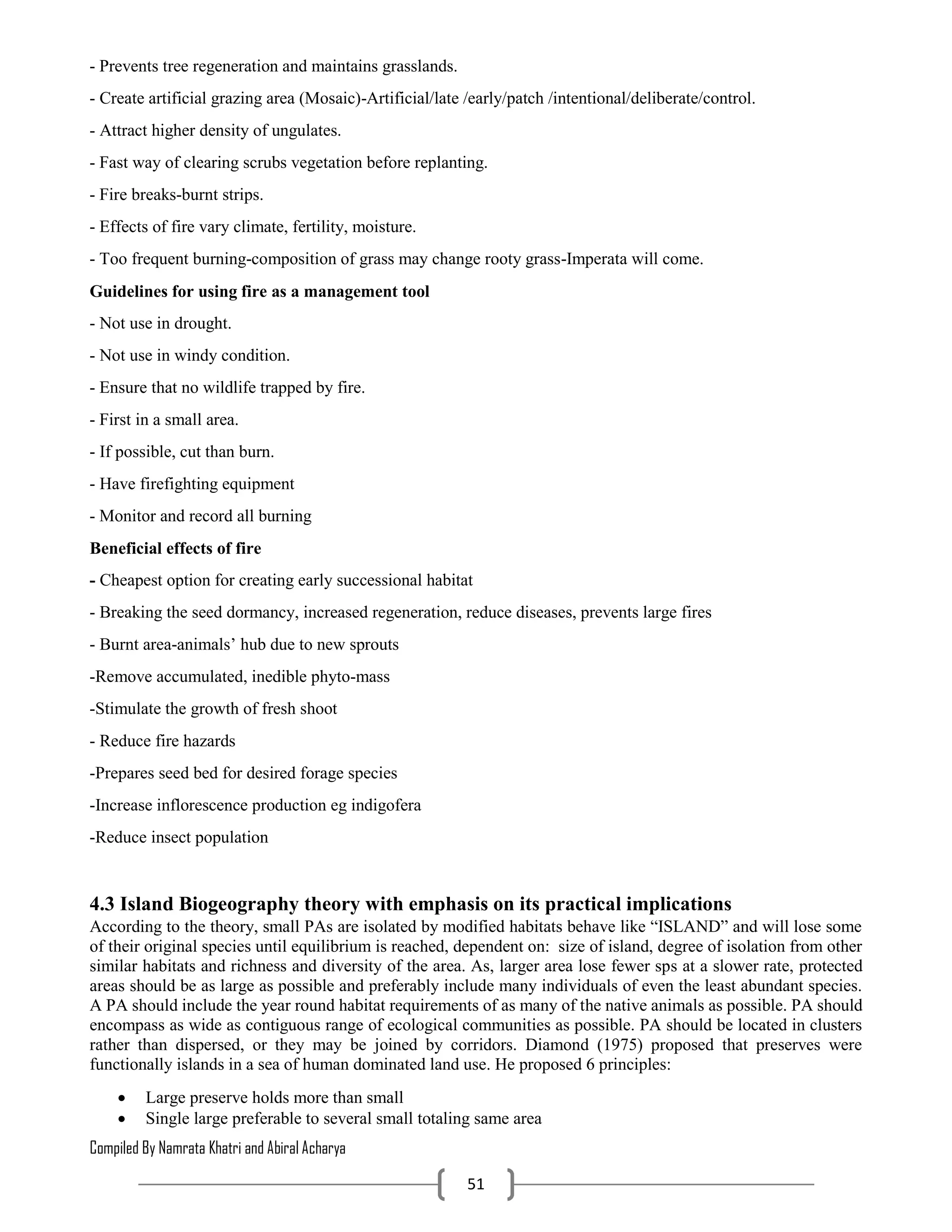 Compiled By Namrata Khatri and Abiral Acharya
51
- Prevents tree regeneration and maintains grasslands.
- Create artificial grazing area (Mosaic)-Artificial/late /early/patch /intentional/deliberate/control.
- Attract higher density of ungulates.
- Fast way of clearing scrubs vegetation before replanting.
- Fire breaks-burnt strips.
- Effects of fire vary climate, fertility, moisture.
- Too frequent burning-composition of grass may change rooty grass-Imperata will come.
Guidelines for using fire as a management tool
- Not use in drought.
- Not use in windy condition.
- Ensure that no wildlife trapped by fire.
- First in a small area.
- If possible, cut than burn.
- Have firefighting equipment
- Monitor and record all burning
Beneficial effects of fire
- Cheapest option for creating early successional habitat
- Breaking the seed dormancy, increased regeneration, reduce diseases, prevents large fires
- Burnt area-animals’ hub due to new sprouts
-Remove accumulated, inedible phyto-mass
-Stimulate the growth of fresh shoot
- Reduce fire hazards
-Prepares seed bed for desired forage species
-Increase inflorescence production eg indigofera
-Reduce insect population
4.3 Island Biogeography theory with emphasis on its practical implications
According to the theory, small PAs are isolated by modified habitats behave like “ISLAND” and will lose some
of their original species until equilibrium is reached, dependent on: size of island, degree of isolation from other
similar habitats and richness and diversity of the area. As, larger area lose fewer sps at a slower rate, protected
areas should be as large as possible and preferably include many individuals of even the least abundant species.
A PA should include the year round habitat requirements of as many of the native animals as possible. PA should
encompass as wide as contiguous range of ecological communities as possible. PA should be located in clusters
rather than dispersed, or they may be joined by corridors. Diamond (1975) proposed that preserves were
functionally islands in a sea of human dominated land use. He proposed 6 principles:
 Large preserve holds more than small
 Single large preferable to several small totaling same area
 
