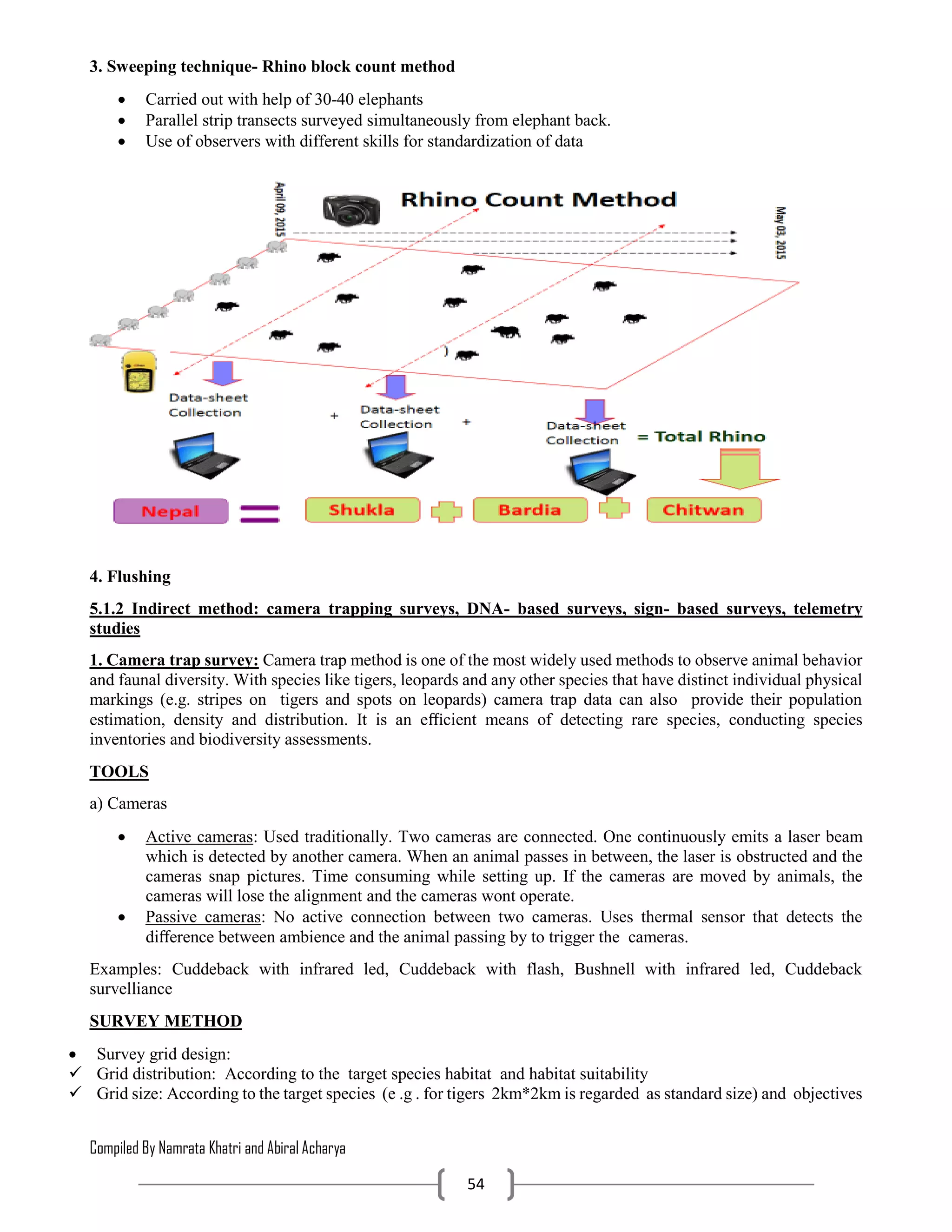 Compiled By Namrata Khatri and Abiral Acharya
54
3. Sweeping technique- Rhino block count method
 Carried out with help of 30-40 elephants
 Parallel strip transects surveyed simultaneously from elephant back.
 Use of observers with different skills for standardization of data
4. Flushing
5.1.2 Indirect method: camera trapping surveys, DNA- based surveys, sign- based surveys, telemetry
studies
1. Camera trap survey: Camera trap method is one of the most widely used methods to observe animal behavior
and faunal diversity. With species like tigers, leopards and any other species that have distinct individual physical
markings (e.g. stripes on tigers and spots on leopards) camera trap data can also provide their population
estimation, density and distribution. It is an eﬃcient means of detecting rare species, conducting species
inventories and biodiversity assessments.
TOOLS
a) Cameras
 Active cameras: Used traditionally. Two cameras are connected. One continuously emits a laser beam
which is detected by another camera. When an animal passes in between, the laser is obstructed and the
cameras snap pictures. Time consuming while setting up. If the cameras are moved by animals, the
cameras will lose the alignment and the cameras wont operate.
 Passive cameras: No active connection between two cameras. Uses thermal sensor that detects the
diﬀerence between ambience and the animal passing by to trigger the cameras.
Examples: Cuddeback with infrared led, Cuddeback with flash, Bushnell with infrared led, Cuddeback
survelliance
SURVEY METHOD
 Survey grid design:
 Grid distribution: According to the target species habitat and habitat suitability
 Grid size: According to the target species (e .g . for tigers 2km*2km is regarded as standard size) and objectives
 