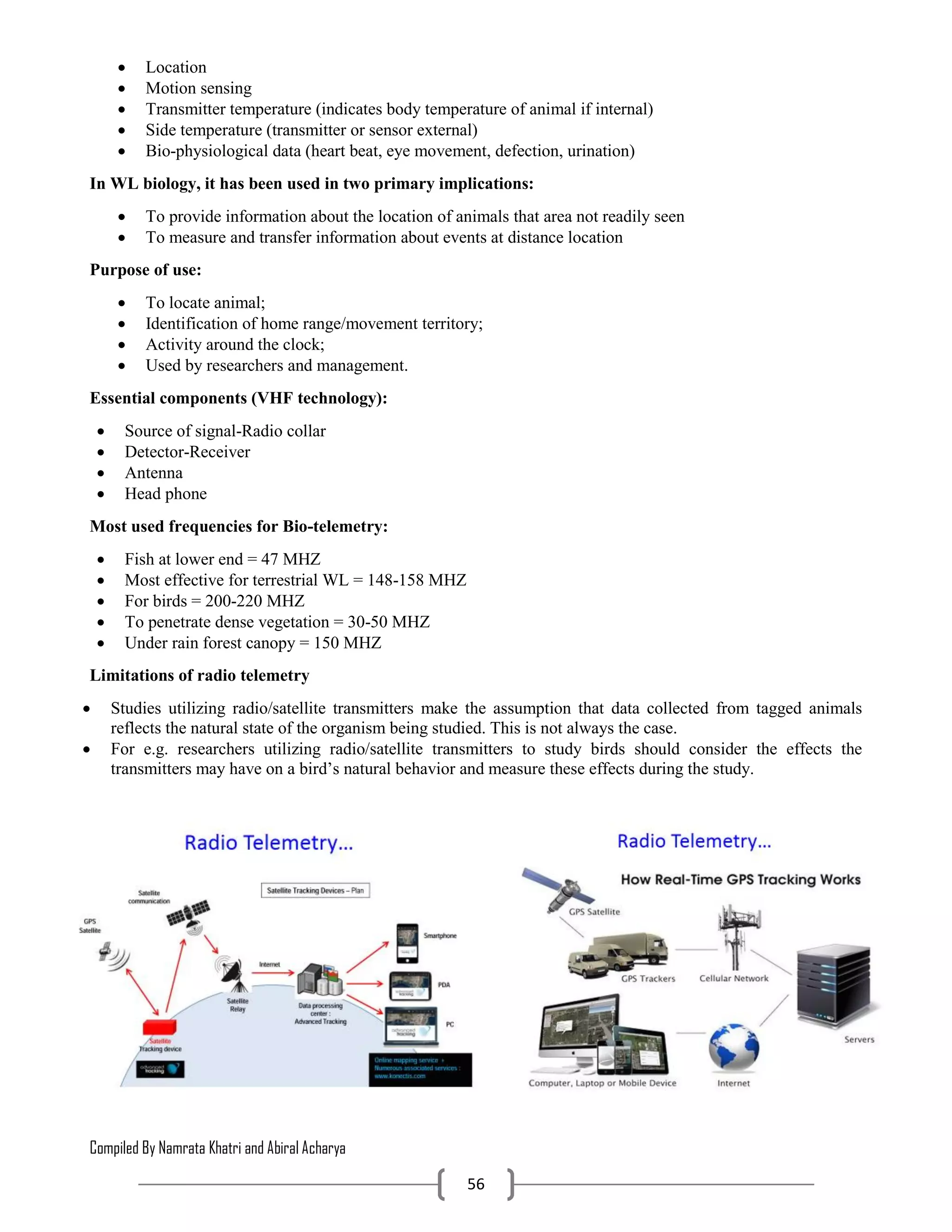 Compiled By Namrata Khatri and Abiral Acharya
56
 Location
 Motion sensing
 Transmitter temperature (indicates body temperature of animal if internal)
 Side temperature (transmitter or sensor external)
 Bio-physiological data (heart beat, eye movement, defection, urination)
In WL biology, it has been used in two primary implications:
 To provide information about the location of animals that area not readily seen
 To measure and transfer information about events at distance location
Purpose of use:
 To locate animal;
 Identification of home range/movement territory;
 Activity around the clock;
 Used by researchers and management.
Essential components (VHF technology):
 Source of signal-Radio collar
 Detector-Receiver
 Antenna
 Head phone
Most used frequencies for Bio-telemetry:
 Fish at lower end = 47 MHZ
 Most effective for terrestrial WL = 148-158 MHZ
 For birds = 200-220 MHZ
 To penetrate dense vegetation = 30-50 MHZ
 Under rain forest canopy = 150 MHZ
Limitations of radio telemetry
 Studies utilizing radio/satellite transmitters make the assumption that data collected from tagged animals
reflects the natural state of the organism being studied. This is not always the case.
 For e.g. researchers utilizing radio/satellite transmitters to study birds should consider the effects the
transmitters may have on a bird’s natural behavior and measure these effects during the study.
 