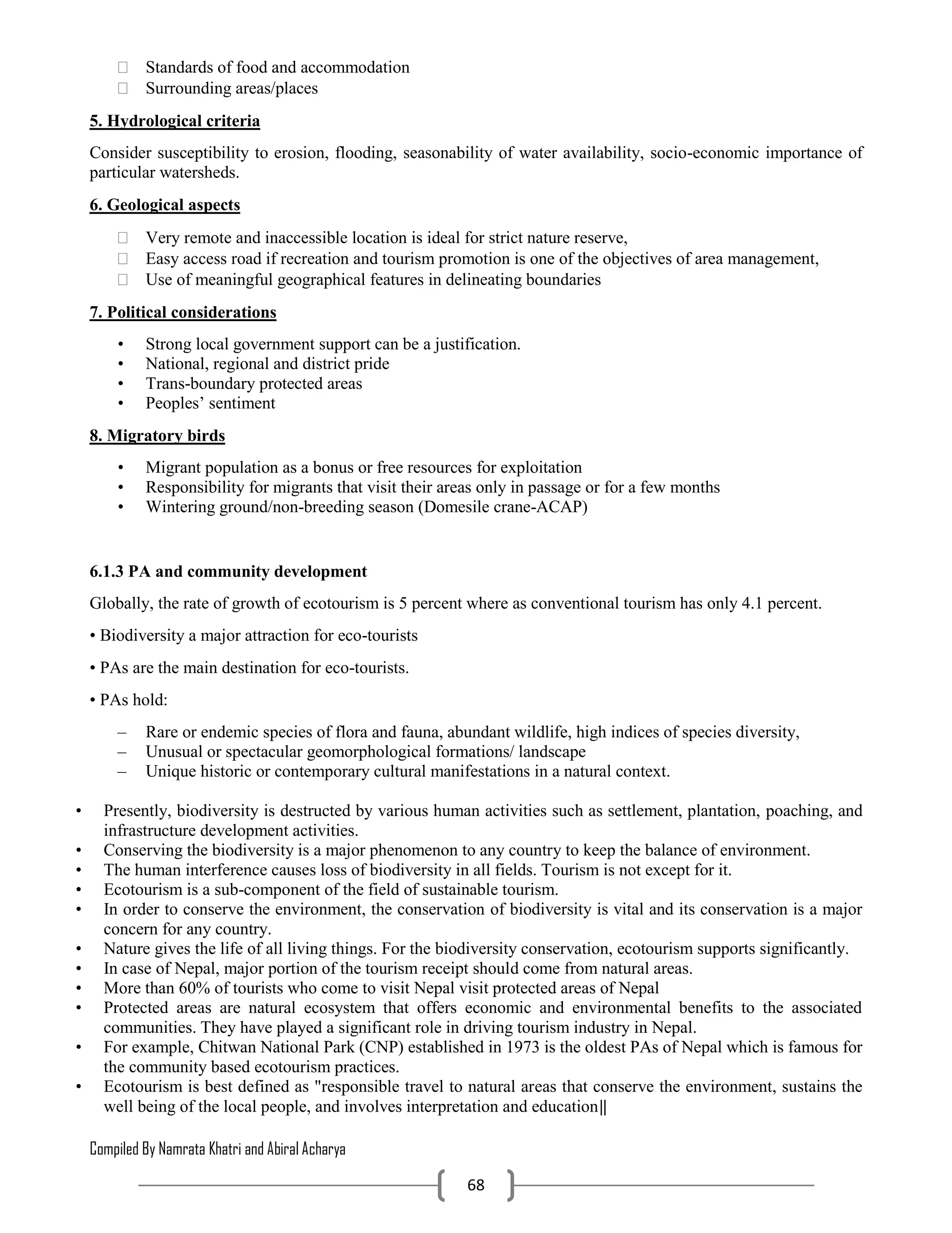 Compiled By Namrata Khatri and Abiral Acharya
68
 Standards of food and accommodation
 Surrounding areas/places
5. Hydrological criteria
Consider susceptibility to erosion, flooding, seasonability of water availability, socio-economic importance of
particular watersheds.
6. Geological aspects
 Very remote and inaccessible location is ideal for strict nature reserve,
 Easy access road if recreation and tourism promotion is one of the objectives of area management,
 Use of meaningful geographical features in delineating boundaries
7. Political considerations
• Strong local government support can be a justification.
• National, regional and district pride
• Trans-boundary protected areas
• Peoples’ sentiment
8. Migratory birds
• Migrant population as a bonus or free resources for exploitation
• Responsibility for migrants that visit their areas only in passage or for a few months
• Wintering ground/non-breeding season (Domesile crane-ACAP)
6.1.3 PA and community development
Globally, the rate of growth of ecotourism is 5 percent where as conventional tourism has only 4.1 percent.
• Biodiversity a major attraction for eco-tourists
• PAs are the main destination for eco-tourists.
• PAs hold:
– Rare or endemic species of flora and fauna, abundant wildlife, high indices of species diversity,
– Unusual or spectacular geomorphological formations/ landscape
– Unique historic or contemporary cultural manifestations in a natural context.
• Presently, biodiversity is destructed by various human activities such as settlement, plantation, poaching, and
infrastructure development activities.
• Conserving the biodiversity is a major phenomenon to any country to keep the balance of environment.
• The human interference causes loss of biodiversity in all fields. Tourism is not except for it.
• Ecotourism is a sub-component of the field of sustainable tourism.
• In order to conserve the environment, the conservation of biodiversity is vital and its conservation is a major
concern for any country.
• Nature gives the life of all living things. For the biodiversity conservation, ecotourism supports significantly.
• In case of Nepal, major portion of the tourism receipt should come from natural areas.
• More than 60% of tourists who come to visit Nepal visit protected areas of Nepal
• Protected areas are natural ecosystem that offers economic and environmental benefits to the associated
communities. They have played a significant role in driving tourism industry in Nepal.
• For example, Chitwan National Park (CNP) established in 1973 is the oldest PAs of Nepal which is famous for
the community based ecotourism practices.
• Ecotourism is best defined as "responsible travel to natural areas that conserve the environment, sustains the
well being of the local people, and involves interpretation and education‖
 