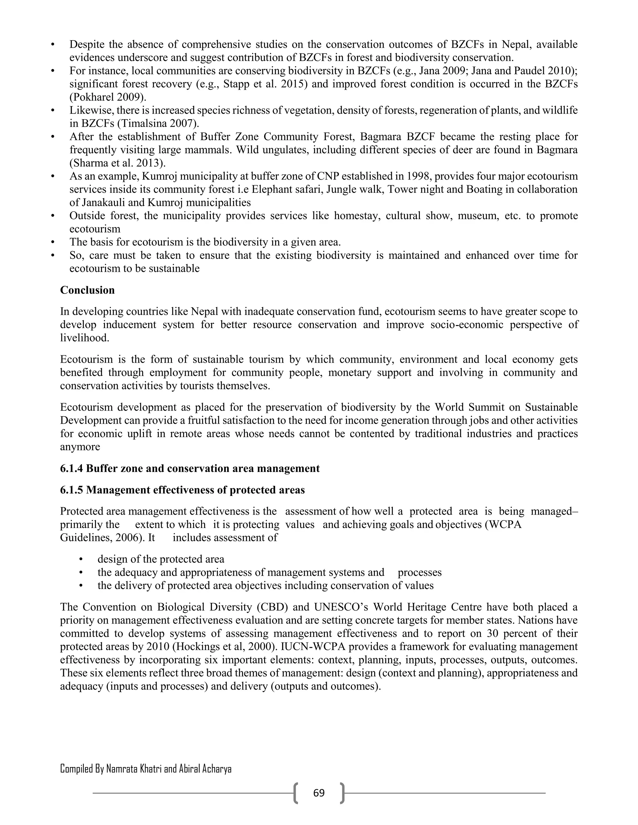 Compiled By Namrata Khatri and Abiral Acharya
69
• Despite the absence of comprehensive studies on the conservation outcomes of BZCFs in Nepal, available
evidences underscore and suggest contribution of BZCFs in forest and biodiversity conservation.
• For instance, local communities are conserving biodiversity in BZCFs (e.g., Jana 2009; Jana and Paudel 2010);
significant forest recovery (e.g., Stapp et al. 2015) and improved forest condition is occurred in the BZCFs
(Pokharel 2009).
• Likewise, there is increased species richness of vegetation, density of forests, regeneration of plants, and wildlife
in BZCFs (Timalsina 2007).
• After the establishment of Buffer Zone Community Forest, Bagmara BZCF became the resting place for
frequently visiting large mammals. Wild ungulates, including different species of deer are found in Bagmara
(Sharma et al. 2013).
• As an example, Kumroj municipality at buffer zone of CNP established in 1998, provides four major ecotourism
services inside its community forest i.e Elephant safari, Jungle walk, Tower night and Boating in collaboration
of Janakauli and Kumroj municipalities
• Outside forest, the municipality provides services like homestay, cultural show, museum, etc. to promote
ecotourism
• The basis for ecotourism is the biodiversity in a given area.
• So, care must be taken to ensure that the existing biodiversity is maintained and enhanced over time for
ecotourism to be sustainable
Conclusion
In developing countries like Nepal with inadequate conservation fund, ecotourism seems to have greater scope to
develop inducement system for better resource conservation and improve socio-economic perspective of
livelihood.
Ecotourism is the form of sustainable tourism by which community, environment and local economy gets
benefited through employment for community people, monetary support and involving in community and
conservation activities by tourists themselves.
Ecotourism development as placed for the preservation of biodiversity by the World Summit on Sustainable
Development can provide a fruitful satisfaction to the need for income generation through jobs and other activities
for economic uplift in remote areas whose needs cannot be contented by traditional industries and practices
anymore
6.1.4 Buffer zone and conservation area management
6.1.5 Management effectiveness of protected areas
Protected area management effectiveness is the assessment of how well a protected area is being managed–
primarily the extent to which it is protecting values and achieving goals and objectives (WCPA
Guidelines, 2006). It includes assessment of
• design of the protected area
• the adequacy and appropriateness of management systems and processes
• the delivery of protected area objectives including conservation of values
The Convention on Biological Diversity (CBD) and UNESCO’s World Heritage Centre have both placed a
priority on management effectiveness evaluation and are setting concrete targets for member states. Nations have
committed to develop systems of assessing management effectiveness and to report on 30 percent of their
protected areas by 2010 (Hockings et al, 2000). IUCN-WCPA provides a framework for evaluating management
effectiveness by incorporating six important elements: context, planning, inputs, processes, outputs, outcomes.
These six elements reflect three broad themes of management: design (context and planning), appropriateness and
adequacy (inputs and processes) and delivery (outputs and outcomes).
 
