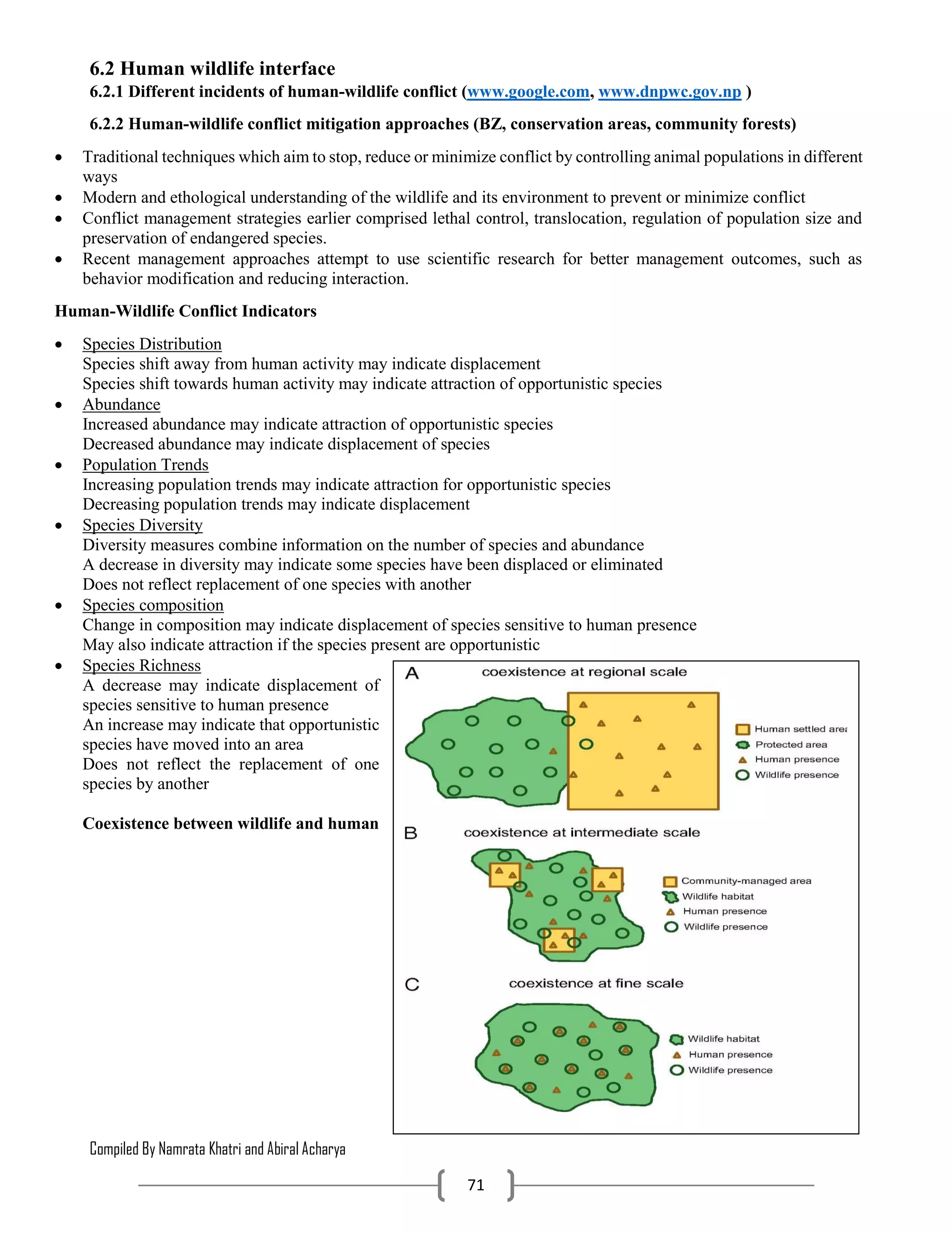 Compiled By Namrata Khatri and Abiral Acharya
71
6.2 Human wildlife interface
6.2.1 Different incidents of human-wildlife conflict (www.google.com, www.dnpwc.gov.np )
6.2.2 Human-wildlife conflict mitigation approaches (BZ, conservation areas, community forests)
 Traditional techniques which aim to stop, reduce or minimize conflict by controlling animal populations in different
ways
 Modern and ethological understanding of the wildlife and its environment to prevent or minimize conflict
 Conflict management strategies earlier comprised lethal control, translocation, regulation of population size and
preservation of endangered species.
 Recent management approaches attempt to use scientific research for better management outcomes, such as
behavior modification and reducing interaction.
Human-Wildlife Conflict Indicators
 Species Distribution
Species shift away from human activity may indicate displacement
Species shift towards human activity may indicate attraction of opportunistic species
 Abundance
Increased abundance may indicate attraction of opportunistic species
Decreased abundance may indicate displacement of species
 Population Trends
Increasing population trends may indicate attraction for opportunistic species
Decreasing population trends may indicate displacement
 Species Diversity
Diversity measures combine information on the number of species and abundance
A decrease in diversity may indicate some species have been displaced or eliminated
Does not reflect replacement of one species with another
 Species composition
Change in composition may indicate displacement of species sensitive to human presence
May also indicate attraction if the species present are opportunistic
 Species Richness
A decrease may indicate displacement of
species sensitive to human presence
An increase may indicate that opportunistic
species have moved into an area
Does not reflect the replacement of one
species by another
Coexistence between wildlife and human
 