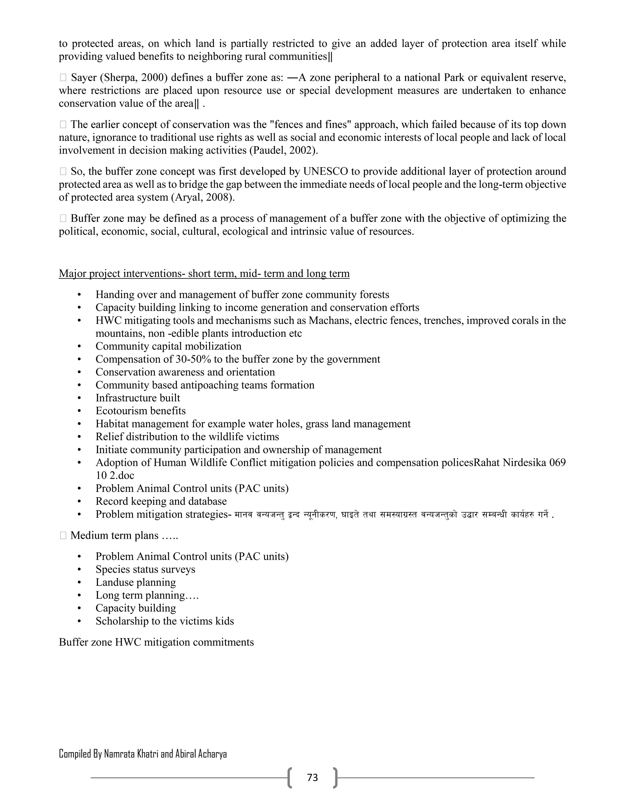 Compiled By Namrata Khatri and Abiral Acharya
73
to protected areas, on which land is partially restricted to give an added layer of protection area itself while
providing valued benefits to neighboring rural communities‖
where restrictions are placed upon resource use or special development measures are undertaken to enhance
conservation value of the area‖ .
nature, ignorance to traditional use rights as well as social and economic interests of local people and lack of local
involvement in decision making activities (Paudel, 2002).
protected area as well as to bridge the gap between the immediate needs of local people and the long-term objective
of protected area system (Aryal, 2008).
political, economic, social, cultural, ecological and intrinsic value of resources.
Major project interventions- short term, mid- term and long term
• Handing over and management of buffer zone community forests
• Capacity building linking to income generation and conservation efforts
• HWC mitigating tools and mechanisms such as Machans, electric fences, trenches, improved corals in the
mountains, non -edible plants introduction etc
• Community capital mobilization
• Compensation of 30-50% to the buffer zone by the government
• Conservation awareness and orientation
• Community based antipoaching teams formation
• Infrastructure built
• Ecotourism benefits
• Habitat management for example water holes, grass land management
• Relief distribution to the wildlife victims
• Initiate community participation and ownership of management
• Adoption of Human Wildlife Conflict mitigation policies and compensation policesRahat Nirdesika 069
10 2.doc
• Problem Animal Control units (PAC units)
• Record keeping and database
• Problem mitigation strategies- dfgj jGohGt' åGb Go"gLs/0f, 3fOt] tyf ;d:ofu|:t jGohGt'sf] p4f/ ;DaGwL sfo{x? ug]{ .
• Problem Animal Control units (PAC units)
• Species status surveys
• Landuse planning
• Long term planning….
• Capacity building
• Scholarship to the victims kids
Buffer zone HWC mitigation commitments
 