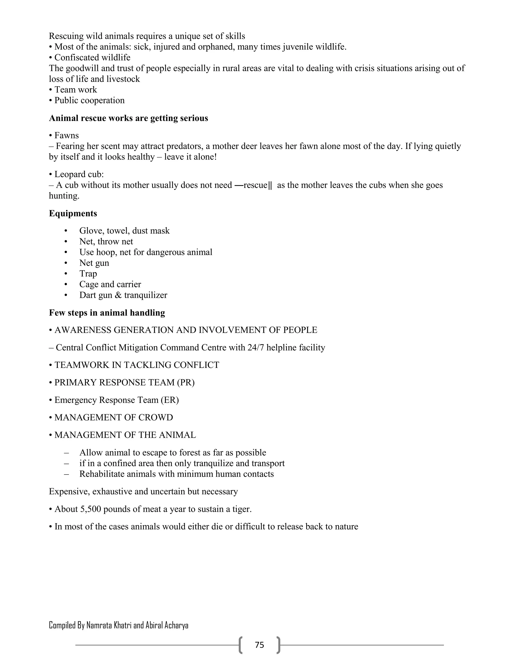 Compiled By Namrata Khatri and Abiral Acharya
75
Rescuing wild animals requires a unique set of skills
• Most of the animals: sick, injured and orphaned, many times juvenile wildlife.
• Confiscated wildlife
The goodwill and trust of people especially in rural areas are vital to dealing with crisis situations arising out of
loss of life and livestock
• Team work
• Public cooperation
Animal rescue works are getting serious
• Fawns
– Fearing her scent may attract predators, a mother deer leaves her fawn alone most of the day. If lying quietly
by itself and it looks healthy – leave it alone!
• Leopard cub:
– A cub without its mother usually does not need ―rescue‖ as the mother leaves the cubs when she goes
hunting.
Equipments
• Glove, towel, dust mask
• Net, throw net
• Use hoop, net for dangerous animal
• Net gun
• Trap
• Cage and carrier
• Dart gun & tranquilizer
Few steps in animal handling
• AWARENESS GENERATION AND INVOLVEMENT OF PEOPLE
– Central Conflict Mitigation Command Centre with 24/7 helpline facility
• TEAMWORK IN TACKLING CONFLICT
• PRIMARY RESPONSE TEAM (PR)
• Emergency Response Team (ER)
• MANAGEMENT OF CROWD
• MANAGEMENT OF THE ANIMAL
– Allow animal to escape to forest as far as possible
– if in a confined area then only tranquilize and transport
– Rehabilitate animals with minimum human contacts
Expensive, exhaustive and uncertain but necessary
• About 5,500 pounds of meat a year to sustain a tiger.
• In most of the cases animals would either die or difficult to release back to nature
 