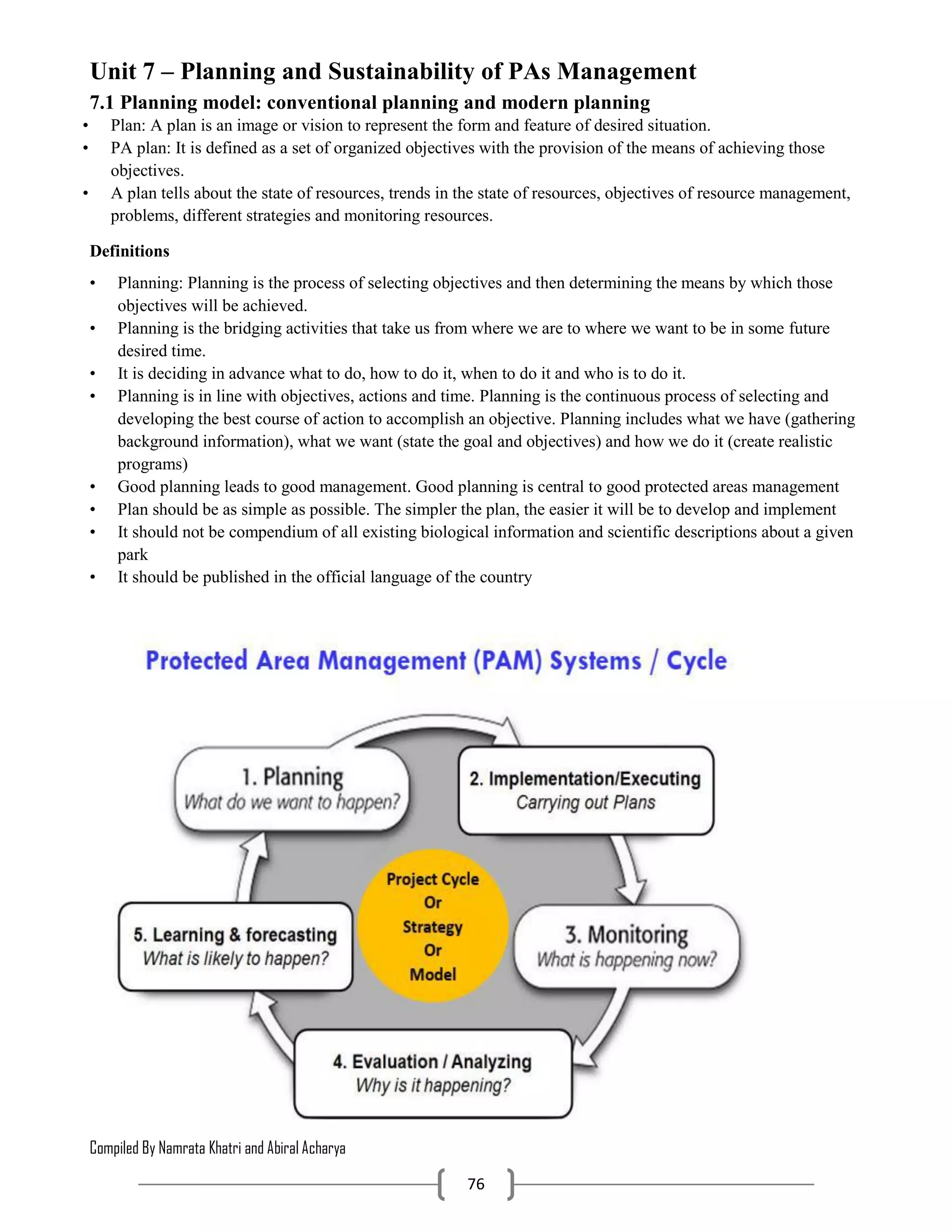 Compiled By Namrata Khatri and Abiral Acharya
76
Unit 7 – Planning and Sustainability of PAs Management
7.1 Planning model: conventional planning and modern planning
• Plan: A plan is an image or vision to represent the form and feature of desired situation.
• PA plan: It is defined as a set of organized objectives with the provision of the means of achieving those
objectives.
• A plan tells about the state of resources, trends in the state of resources, objectives of resource management,
problems, different strategies and monitoring resources.
Definitions
• Planning: Planning is the process of selecting objectives and then determining the means by which those
objectives will be achieved.
• Planning is the bridging activities that take us from where we are to where we want to be in some future
desired time.
• It is deciding in advance what to do, how to do it, when to do it and who is to do it.
• Planning is in line with objectives, actions and time. Planning is the continuous process of selecting and
developing the best course of action to accomplish an objective. Planning includes what we have (gathering
background information), what we want (state the goal and objectives) and how we do it (create realistic
programs)
• Good planning leads to good management. Good planning is central to good protected areas management
• Plan should be as simple as possible. The simpler the plan, the easier it will be to develop and implement
• It should not be compendium of all existing biological information and scientific descriptions about a given
park
• It should be published in the official language of the country
 