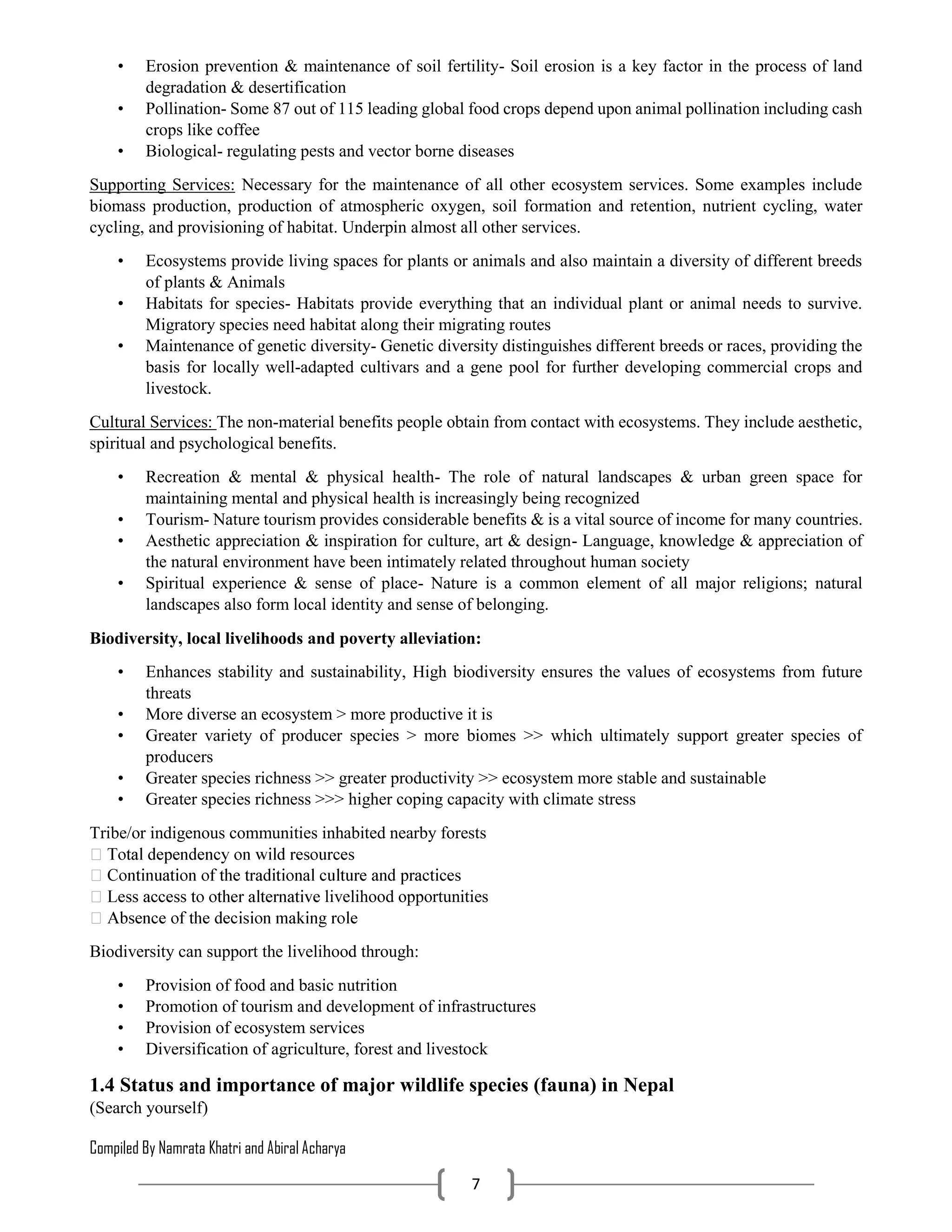 Compiled By Namrata Khatri and Abiral Acharya
7
• Erosion prevention & maintenance of soil fertility- Soil erosion is a key factor in the process of land
degradation & desertification
• Pollination- Some 87 out of 115 leading global food crops depend upon animal pollination including cash
crops like coffee
• Biological- regulating pests and vector borne diseases
Supporting Services: Necessary for the maintenance of all other ecosystem services. Some examples include
biomass production, production of atmospheric oxygen, soil formation and retention, nutrient cycling, water
cycling, and provisioning of habitat. Underpin almost all other services.
• Ecosystems provide living spaces for plants or animals and also maintain a diversity of different breeds
of plants & Animals
• Habitats for species- Habitats provide everything that an individual plant or animal needs to survive.
Migratory species need habitat along their migrating routes
• Maintenance of genetic diversity- Genetic diversity distinguishes different breeds or races, providing the
basis for locally well-adapted cultivars and a gene pool for further developing commercial crops and
livestock.
Cultural Services: The non-material benefits people obtain from contact with ecosystems. They include aesthetic,
spiritual and psychological benefits.
• Recreation & mental & physical health- The role of natural landscapes & urban green space for
maintaining mental and physical health is increasingly being recognized
• Tourism- Nature tourism provides considerable benefits & is a vital source of income for many countries.
• Aesthetic appreciation & inspiration for culture, art & design- Language, knowledge & appreciation of
the natural environment have been intimately related throughout human society
• Spiritual experience & sense of place- Nature is a common element of all major religions; natural
landscapes also form local identity and sense of belonging.
Biodiversity, local livelihoods and poverty alleviation:
• Enhances stability and sustainability, High biodiversity ensures the values of ecosystems from future
threats
• More diverse an ecosystem > more productive it is
• Greater variety of producer species > more biomes >> which ultimately support greater species of
producers
• Greater species richness >> greater productivity >> ecosystem more stable and sustainable
• Greater species richness >>> higher coping capacity with climate stress
Tribe/or indigenous communities inhabited nearby forests
livelihood opportunities
Biodiversity can support the livelihood through:
• Provision of food and basic nutrition
• Promotion of tourism and development of infrastructures
• Provision of ecosystem services
• Diversification of agriculture, forest and livestock
1.4 Status and importance of major wildlife species (fauna) in Nepal
(Search yourself)
 