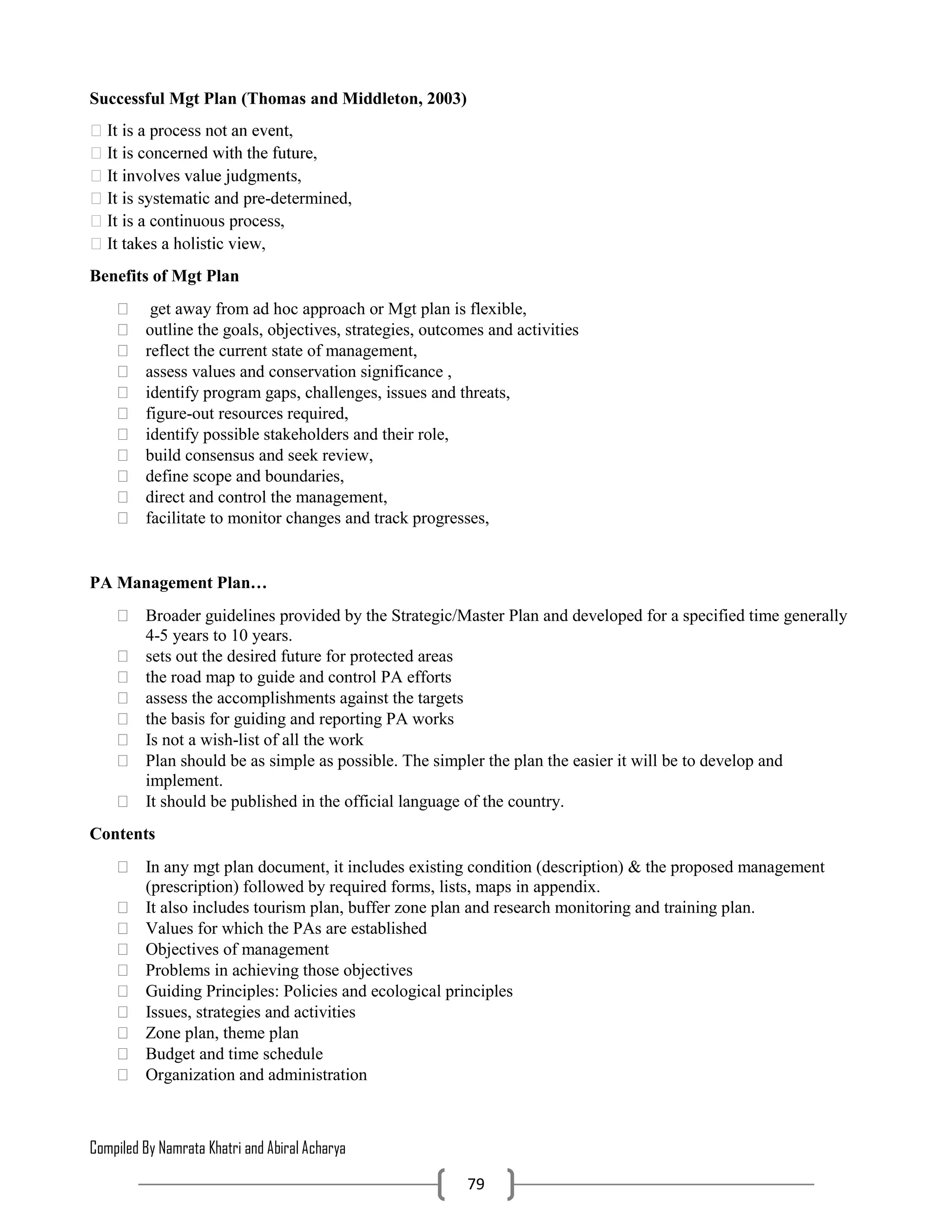 Compiled By Namrata Khatri and Abiral Acharya
79
Successful Mgt Plan (Thomas and Middleton, 2003)
-determined,
Benefits of Mgt Plan
 get away from ad hoc approach or Mgt plan is flexible,
 outline the goals, objectives, strategies, outcomes and activities
 reflect the current state of management,
 assess values and conservation significance ,
 identify program gaps, challenges, issues and threats,
 figure-out resources required,
 identify possible stakeholders and their role,
 build consensus and seek review,
 define scope and boundaries,
 direct and control the management,
 facilitate to monitor changes and track progresses,
PA Management Plan…
 Broader guidelines provided by the Strategic/Master Plan and developed for a specified time generally
4-5 years to 10 years.
 sets out the desired future for protected areas
 the road map to guide and control PA efforts
 assess the accomplishments against the targets
 the basis for guiding and reporting PA works
 Is not a wish-list of all the work
 Plan should be as simple as possible. The simpler the plan the easier it will be to develop and
implement.
 It should be published in the official language of the country.
Contents
 In any mgt plan document, it includes existing condition (description) & the proposed management
(prescription) followed by required forms, lists, maps in appendix.
 It also includes tourism plan, buffer zone plan and research monitoring and training plan.
 Values for which the PAs are established
 Objectives of management
 Problems in achieving those objectives
 Guiding Principles: Policies and ecological principles
 Issues, strategies and activities
 Zone plan, theme plan
 Budget and time schedule
 Organization and administration
 