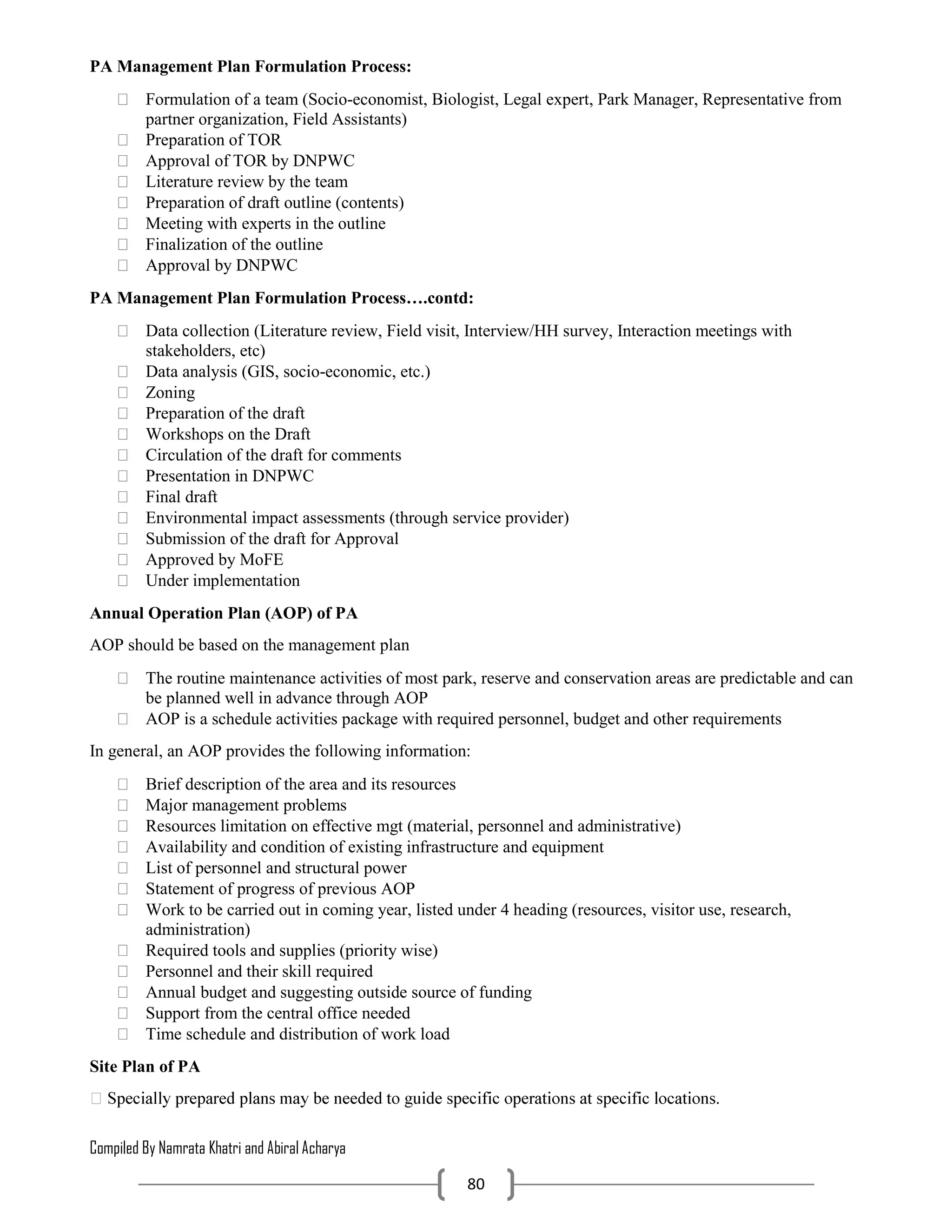 Compiled By Namrata Khatri and Abiral Acharya
80
PA Management Plan Formulation Process:
 Formulation of a team (Socio-economist, Biologist, Legal expert, Park Manager, Representative from
partner organization, Field Assistants)
 Preparation of TOR
 Approval of TOR by DNPWC
 Literature review by the team
 Preparation of draft outline (contents)
 Meeting with experts in the outline
 Finalization of the outline
 Approval by DNPWC
PA Management Plan Formulation Process….contd:
 Data collection (Literature review, Field visit, Interview/HH survey, Interaction meetings with
stakeholders, etc)
 Data analysis (GIS, socio-economic, etc.)
 Zoning
 Preparation of the draft
 Workshops on the Draft
 Circulation of the draft for comments
 Presentation in DNPWC
 Final draft
 Environmental impact assessments (through service provider)
 Submission of the draft for Approval
 Approved by MoFE
 Under implementation
Annual Operation Plan (AOP) of PA
AOP should be based on the management plan
 The routine maintenance activities of most park, reserve and conservation areas are predictable and can
be planned well in advance through AOP
 AOP is a schedule activities package with required personnel, budget and other requirements
In general, an AOP provides the following information:
 Brief description of the area and its resources
 Major management problems
 Resources limitation on effective mgt (material, personnel and administrative)
 Availability and condition of existing infrastructure and equipment
 List of personnel and structural power
 Statement of progress of previous AOP
 Work to be carried out in coming year, listed under 4 heading (resources, visitor use, research,
administration)
 Required tools and supplies (priority wise)
 Personnel and their skill required
 Annual budget and suggesting outside source of funding
 Support from the central office needed
 Time schedule and distribution of work load
Site Plan of PA
 