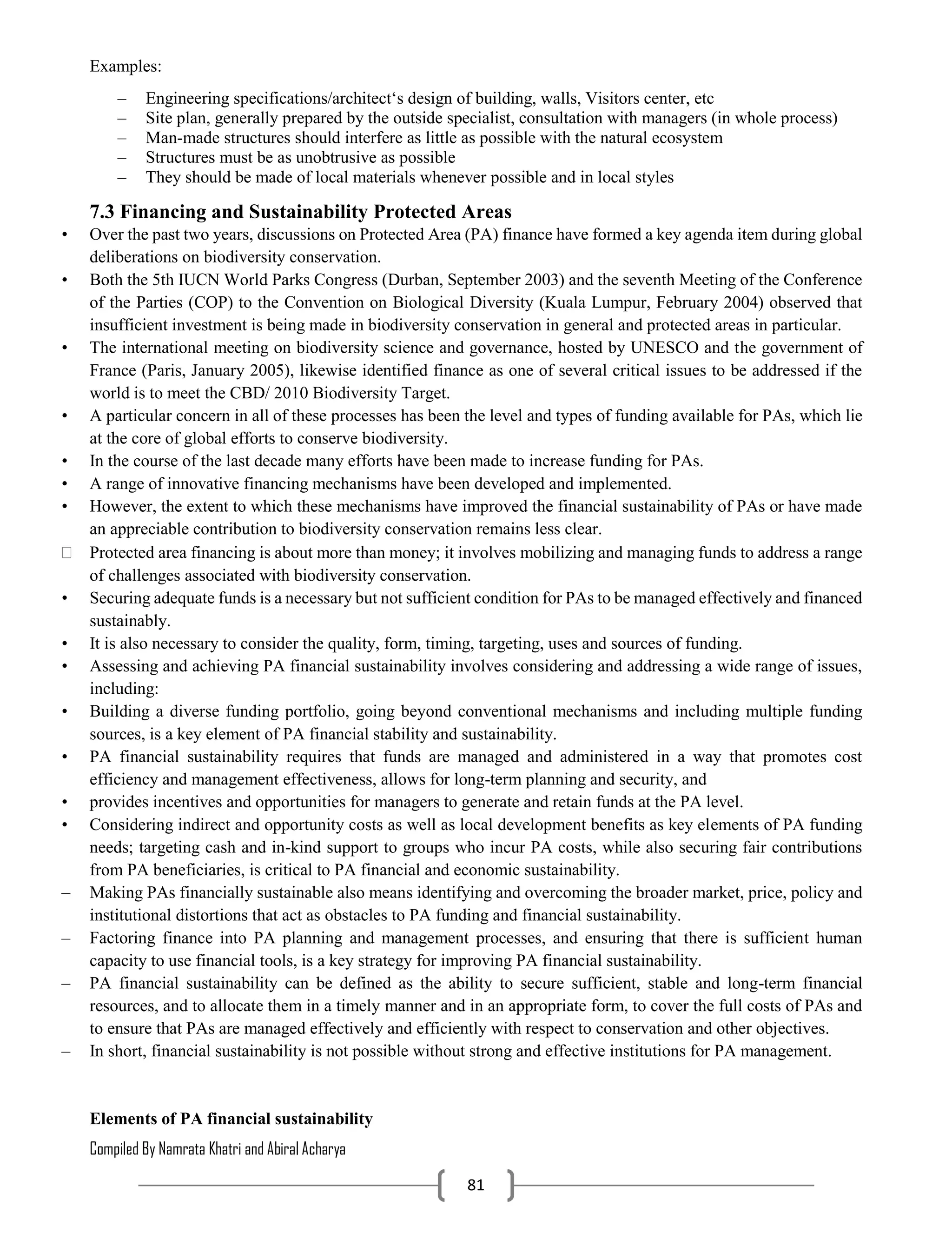 Compiled By Namrata Khatri and Abiral Acharya
81
Examples:
– Engineering specifications/architect‘s design of building, walls, Visitors center, etc
– Site plan, generally prepared by the outside specialist, consultation with managers (in whole process)
– Man-made structures should interfere as little as possible with the natural ecosystem
– Structures must be as unobtrusive as possible
– They should be made of local materials whenever possible and in local styles
7.3 Financing and Sustainability Protected Areas
• Over the past two years, discussions on Protected Area (PA) finance have formed a key agenda item during global
deliberations on biodiversity conservation.
• Both the 5th IUCN World Parks Congress (Durban, September 2003) and the seventh Meeting of the Conference
of the Parties (COP) to the Convention on Biological Diversity (Kuala Lumpur, February 2004) observed that
insufficient investment is being made in biodiversity conservation in general and protected areas in particular.
• The international meeting on biodiversity science and governance, hosted by UNESCO and the government of
France (Paris, January 2005), likewise identified finance as one of several critical issues to be addressed if the
world is to meet the CBD/ 2010 Biodiversity Target.
• A particular concern in all of these processes has been the level and types of funding available for PAs, which lie
at the core of global efforts to conserve biodiversity.
• In the course of the last decade many efforts have been made to increase funding for PAs.
• A range of innovative financing mechanisms have been developed and implemented.
• However, the extent to which these mechanisms have improved the financial sustainability of PAs or have made
an appreciable contribution to biodiversity conservation remains less clear.
 Protected area financing is about more than money; it involves mobilizing and managing funds to address a range
of challenges associated with biodiversity conservation.
• Securing adequate funds is a necessary but not sufficient condition for PAs to be managed effectively and financed
sustainably.
• It is also necessary to consider the quality, form, timing, targeting, uses and sources of funding.
• Assessing and achieving PA financial sustainability involves considering and addressing a wide range of issues,
including:
• Building a diverse funding portfolio, going beyond conventional mechanisms and including multiple funding
sources, is a key element of PA financial stability and sustainability.
• PA financial sustainability requires that funds are managed and administered in a way that promotes cost
efficiency and management effectiveness, allows for long-term planning and security, and
• provides incentives and opportunities for managers to generate and retain funds at the PA level.
• Considering indirect and opportunity costs as well as local development benefits as key elements of PA funding
needs; targeting cash and in-kind support to groups who incur PA costs, while also securing fair contributions
from PA beneficiaries, is critical to PA financial and economic sustainability.
– Making PAs financially sustainable also means identifying and overcoming the broader market, price, policy and
institutional distortions that act as obstacles to PA funding and financial sustainability.
– Factoring finance into PA planning and management processes, and ensuring that there is sufficient human
capacity to use financial tools, is a key strategy for improving PA financial sustainability.
– PA financial sustainability can be defined as the ability to secure sufficient, stable and long-term financial
resources, and to allocate them in a timely manner and in an appropriate form, to cover the full costs of PAs and
to ensure that PAs are managed effectively and efficiently with respect to conservation and other objectives.
– In short, financial sustainability is not possible without strong and effective institutions for PA management.
Elements of PA financial sustainability
 