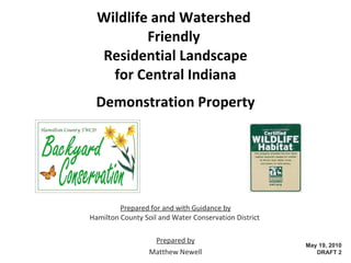 Wildlife and Watershed  Friendly  Residential Landscape for Central Indiana Demonstration Property Prepared for and with Guidance by Hamilton County Soil and Water Conservation District  Prepared by Matthew Newell  http://wildlifeandwatershedfriendly.weebly.com/ May 29, 2010 DRAFT 4 