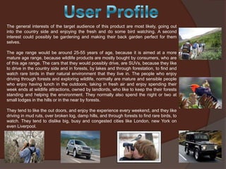 The general interests of the target audience of this product are most likely, going out
into the country side and enjoying the fresh and do some bird watching. A second
interest could possibly be gardening and making their back garden perfect for them
selves.
The age range would be around 25-55 years of age, because it is aimed at a more
mature age range, because wildlife products are mostly bought by consumers, who are
of this age range. The cars that they would possibly drive, are SUVs, because they like
to drive in the country side and in forests, by lakes and through forestation, to find and
watch rare birds in their natural environment that they live in. The people who enjoy
driving through forests and exploring wildlife, normally are mature and sensible people
who enjoy having lunch in the outdoors, taking in fresh air and enjoy spending their
week ends at wildlife attractions, owned by landlords, who like to keep the their forests
standing and helping the environment. They normally also spend the night or two at
small lodges in the hills or in the near by forests.
They tend to like the out doors, and enjoy the experience every weekend, and they like
driving in mud ruts, over broken log, damp hills, and through forests to find rare birds, to
watch. They tend to dislike big, busy and congested cities like London, new York on
even Liverpool.

 