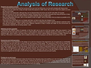 Research into existing products
• I found that bird boxes are priced from as low as £2 to as much as £30 to buy, so mine will compete with these prices
• Most of them are made from cheap and light woods like plywood or MDF wood. Not a lot are made from plastic as wood
will last must longer
• Most of them are readymade, although they can be disassembled and some can be DIY built within 30 minutes
• Most bird houses do not have large bases for support, because they do not need it because they hang off fences or trees,
so I will make mine hang off a tree so there’s no waste materials used on a larger base
• Many are featureless and plain, with no real details to them so again I will try and keep mine as simple as possible not to
put the birds off staying
• Only some have a bird bath and a nut feeder with them, so that is why they are cheaper to buy
• I will make sure that my design is original and stylish so that it is professional enough to sell and attracts customers when
they see the birdhouse. I won’t use too many different materials to keep it simple and better for the environment as
unnecessary materials are not being wasted / used
Materials and their properties
I researched into different types of materials, to find the right one to use on a bird box project. After long research, I have
discovered that the best type of wood to use is in deed plywood, because it is relatively strong and cheap to buy, as well as
positively light, which means it will easy hang a tree branch or a fence, without falling off because of weight. Plywood may
swell up, if the wood is not protected, and re coated and that is why I am going to use Danish oil to protect it from rain.

Ergonomics and Anthropometrics
The Ergonomics is very important in the design of my bird box because if the ergonomics are not great and un comfortable
for humans to use and hold, then it would not sell well because of bad design. The ergonomics of the bird box project will
most important on the size of the hole and the measurements of the bird house, so the certain birds can only get in, and so
they have enough room for a real living space, so the birds can live there a small period of time, and then it can be used
again. The Anthropometrics is also just as important because the movement of the lid opening and closing needs to be
smooth and not stiff. It must open straight and not be uneven, because over time it may get broken or loose. Also the lid
must not rub against the bird bath, as this will show buyers uneven measurements and poor quality.

Finishes for my bird house
The finish is very important because it stops the bird box from decaying away and swelling up in rain and heat. The finish will
be Danish oil and it will give it a protective barrier. However the bird box will need to be re coated about once every year, so
it stays protected. To finish it off, I will apply a lock to my bird house to stop the lid from swinging about in the wind, and to
stop cats getting inside the bird box and harming the birds and nesting.

 