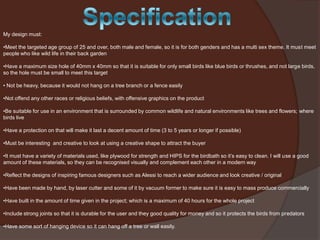 My design must:
•Meet the targeted age group of 25 and over, both male and female, so it is for both genders and has a multi sex theme. It must meet
people who like wild life in their back garden
•Have a maximum size hole of 40mm x 40mm so that it is suitable for only small birds like blue birds or thrushes, and not large birds,
so the hole must be small to meet this target
• Not be heavy, because it would not hang on a tree branch or a fence easily
•Not offend any other races or religious beliefs, with offensive graphics on the product
•Be suitable for use in an environment that is surrounded by common wildlife and natural environments like trees and flowers; where
birds live

•Have a protection on that will make it last a decent amount of time (3 to 5 years or longer if possible)
•Must be interesting and creative to look at using a creative shape to attract the buyer
•It must have a variety of materials used, like plywood for strength and HIPS for the birdbath so it’s easy to clean. I will use a good
amount of these materials, so they can be recognised visually and complement each other in a modern way
•Reflect the designs of inspiring famous designers such as Alessi to reach a wider audience and look creative / original
•Have been made by hand, by laser cutter and some of it by vacuum former to make sure it is easy to mass produce commercially
•Have built in the amount of time given in the project; which is a maximum of 40 hours for the whole project
•Include strong joints so that it is durable for the user and they good quality for money and so it protects the birds from predators
•Have some sort of hanging device so it can hang off a tree or wall easily.

 