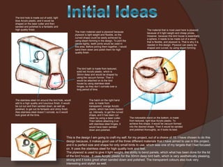 The bird hole is made out of solid, light
blue Acrylic plastic, and it would be
shaped on the laser cutter and then
sanded and polished to a fantastic and
high quality finish.

The main material used is plywood because
plywood is light weight and flexible, so the
curved shape could be easily achieved by
using steam forming in the design. To joint the
pieces tightly, teeth joints would be used in
this area. Before joining them together, I would
sand them down and polish them for high
quality finish.

The material that is most used here is plywood
because of it light weight and cheap prices.
However, because this bird house is essentially
a sphere, it needs to be made out of a wood
that is flexible, and plywood is. That is why it is
needed in this design. Plywood can easily be
shaped and curved, by using steam forming.

The bird bath is made from textured,
solid red Acrylic plastic, which is
30mm deep and would be shaped by
using the vacuum former. Then it
would be attached on to the bird
house by using stainless steel
hinges, so they don`t corrode over a
long period of time.

The stainless steel rim around the bird hole, would
add to a high quality and luxurious finish. It would
be cut out and then sanded down, as well as
polished, to get out its fantastic and shiny finish.
Also stainless steel doesn`t corrode, so it would
look great all the time.

The hatch on the right hand
side, is made from
transparent, orange Acrylic
plastic, which has been heated
up, intensely, to get the curved
shape, and it has been cut
clean by using a laser cutter.
Then before attaching it on
with stainless steel hinges, it
would have been sanded
down and polished.

The noticeable stand on the bottom, is made
from textured, light blue Acrylic plastic. To
achieve this shape, it would be vacuum formed
into the desired shape. Then it would be sanded
and polished thoroughly, so it looks its best.

This is the design I am going to craft my self, for my project, out of a choice of 10. I have chosen to do this
design because, it makes good use of the three different materials that I have aimed to use in this project,
and it is perfect size and shape for only small birds to use, which was one of my targets that I had focused
on. It uses the stainless steel for high quality look and feel.
The plywood is used to give it light weight, the ability to bend panels, which what has been done for the lid
of the bird house . It uses Acrylic plastic for the 30mm deep bird bath, which is very aesthetically pleasing,
strong and it looks great when sanded down and polished. The transparent colours also look very
interesting and stylish as well.

 