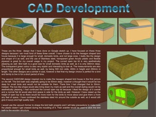 These are the three design that I have done on Google sketch up. I have focused on these three
designs because I am most fond of these three overall. I have chosen to do the hexagon shaped bird
house because it is large enough for small, domestic birds, and not large ones. I really like the design
and shape of it as well, and the use of Stainless steel, transparent green Acrylic plastic and flexible
plywood is great for my overall usage in my project. The curved open top lid is very aesthetically
pleasing as well. Bird bath is a good size for small domestic birds as well, as it is only 300mm deep.
The transparent green colour is also very stylish and interesting to look at. The measurements are also
proportional enough for small birds as well, by being 500 mm wide, 400m in height and 250mm in
length. The other designs are a similar in size, however a feel that my design choice is perfect for a bird
and family to live in for a short period of time.
The second CAD/CAM design inspired me to make the hexagon shaped bird house in the first picture
on the left. The bird bath was originally going to be 50mm deep, however a thought that it would be too
deep for small birds and would not be suitable for them. There fore I had changed that to 30mm,
instead. The box like shape would also bring down my mark as well and the overall styling would not be
aesthetically pleasing. I had continued the curved open top lid because I liked the design of it overall
and a normal flat lid would also limit space in side for the birds as well. However I have raised up the
height of open top lid so there would be more room for the birds to move about and give them a more
airy feel of space. I have continued the stainless steel rim around the outside as well, so it would still
give it luxury and high quality look.
I would use the vacuum former to shape the bird bath properly and I will take precautions to make sure
the plastic doesn`t get creased during the moulding of it. Then araldite would be used to stick the bird
bath to the wooden structure.

 