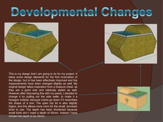 This is my design that I am going to do for my project. It
takes some design elements for the first incarnation of
the design, but is has been effectively improved and the
measurements have been changed slightly as well. My
original design takes inspiration from a treasure chest, as
they are a good size and relatively stylish as well.
However after discussing this with my peers, I decided to
change it by pulling out the side walls, to make it a
hexagon instead, because marks go down if it resembles
the shape of a box. The open top lid is also slightly
higher, and this allows more room for the small, domestic
birds to use. The depth has been shortened because
small birds don`t need a depth of 50mm, instead I have
chosen the depth to be 30mm.

 