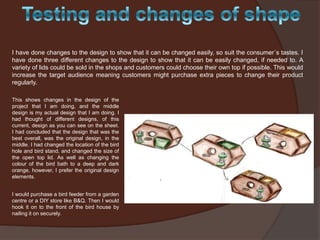 I have done changes to the design to show that it can be changed easily, so suit the consumer`s tastes. I
have done three different changes to the design to show that it can be easily changed, if needed to. A
variety of lids could be sold in the shops and customers could choose their own top if possible. This would
increase the target audience meaning customers might purchase extra pieces to change their product
regularly.
This shows changes in the design of the
project that I am doing, and the middle
design is my actual design that I am doing. I
had thought of different designs, of this
current, design as you can see on the sheet.
I had concluded that the design that was the
best overall, was the original design, in the
middle. I had changed the location of the bird
hole and bird stand, and changed the size of
the open top lid. As well as changing the
colour of the bird bath to a deep and dark
orange, however, I prefer the original design
elements.
I would purchase a bird feeder from a garden
centre or a DIY store like B&Q. Then I would
hook it on to the front of the bird house by
nailing it on securely.

 