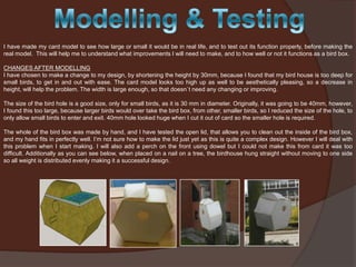 I have made my card model to see how large or small it would be in real life, and to test out its function properly, before making the
real model. This will help me to understand what improvements I will need to make, and to how well or not it functions as a bird box.
CHANGES AFTER MODELLING
I have chosen to make a change to my design, by shortening the height by 30mm, because I found that my bird house is too deep for
small birds, to get in and out with ease. The card model looks too high up as well to be aesthetically pleasing, so a decrease in
height, will help the problem. The width is large enough, so that doesn`t need any changing or improving.
The size of the bird hole is a good size, only for small birds, as it is 30 mm in diameter. Originally, it was going to be 40mm, however,
I found this too large, because larger birds would over take the bird box, from other, smaller birds, so I reduced the size of the hole, to
only allow small birds to enter and exit. 40mm hole looked huge when I cut it out of card so the smaller hole is required.
The whole of the bird box was made by hand, and I have tested the open lid, that allows you to clean out the inside of the bird box,
and my hand fits in perfectly well. I’m not sure how to make the lid just yet as this is quite a complex design. However I will deal with
this problem when I start making. I will also add a perch on the front using dowel but I could not make this from card it was too
difficult. Additionally as you can see below, when placed on a nail on a tree, the birdhouse hung straight without moving to one side
so all weight is distributed evenly making it a successful design.

 