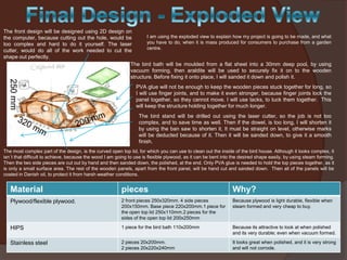 250 mm

The front design will be designed using 2D design on
I am using the exploded view to explain how my project is going to be made, and what
the computer, because cutting out the hole, would be
you have to do, when it is mass produced for consumers to purchase from a garden
too complex and hard to do it yourself. The laser
centre.
cutter, would do all of the work needed to cut the
shape out perfectly.
The bird bath will be moulded from a flat sheet into a 30mm deep pool, by using
vacuum forming, then araldite will be used to securely fix it on to the wooden
structure. Before fixing it onto place, I will sanded it down and polish it.
PVA glue will not be enough to keep the wooden pieces stuck together for long, so
I will use finger joints, and to make it even stronger, because finger joints lock the
panel together, so they cannot move. I will use tacks, to tuck them together. This
will keep the structure holding together for much longer.
The bird stand will be drilled out using the laser cutter, so the job is not too
complex, and to save time as well. Then if the dowel, is too long, I will shorten it
by using the ban saw to shorten it. It must be straight on level, otherwise marks
will be deducted because of it. Then it will be sanded down, to give it a smooth
finish.
The most complex part of the design, is the curved open top lid, for which you can use to clean out the inside of the bird house. Although it looks complex, it
isn`t that difficult to achieve, because the wood I am going to use is flexible plywood, as it can be bent into the desired shape easily, by using steam forming.
Then the two side pieces are cut out by hand and then sanded down, the polished, at the end. Only PVA glue is needed to hold the top pieces together, as it
is only a small surface area. The rest of the wooden panels, apart from the front panel, will be hand cut and sanded down. Then all of the panels will be
coated in Danish oil, to protect it from harsh weather conditions.

Material

pieces

Why?

Plywood/flexible plywood.

2 front pieces 250x320mm. 4 side pieces
200x150mm. Base piece 220x200mm.1 piece for
the open top lid 250x110mm.2 pieces for the
sides of the open top lid 200x250mm

Because plywood is light durable, flexible when
steam formed and very cheap to buy.

HIPS

1 piece for the bird bath 110x200mm

Because its attractive to look at when polished
and its very durable; even when vacuum formed.

Stainless steel

2 pieces 20x200mm.
2 pieces 20x220x240mm

It looks great when polished, and it is very strong
and will not corrode.

 