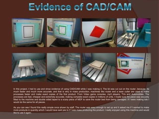 In this project, I had to use and show evidence of using CAD/CAM while I was making it. The lid was cut out on the router, because its
much faster and much more accurate, and that is why in mass production, machines like router and a laser cutter are used to make
processes faster and make exact copies of the first product. From Video game consoles, mp3 players, TVs and Automobiles. The
processes are fast, cheaper and extremely accurate, making complete exact copies in millions of units. I made sure the piece was securely
fitted to the machine and double sided taped to a scarp piece of MDF to save the router bed from being damaged. If I were making lots I
would do the same for all pieces.
As you can see I found this really simple once shown by staff. The router was easy enough to set up and it asked me if I wanted to make
more products in quantity which I would have said yes to if I was mass producing the product. I really enjoyed using this machine and would
like to use it again.

 