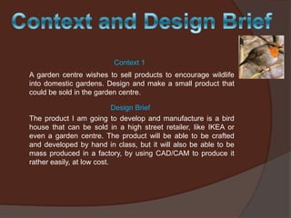 Context 1
A garden centre wishes to sell products to encourage wildlife
into domestic gardens. Design and make a small product that
could be sold in the garden centre.
Design Brief
The product I am going to develop and manufacture is a bird
house that can be sold in a high street retailer, like IKEA or
even a garden centre. The product will be able to be crafted
and developed by hand in class, but it will also be able to be
mass produced in a factory, by using CAD/CAM to produce it
rather easily, at low cost.

 