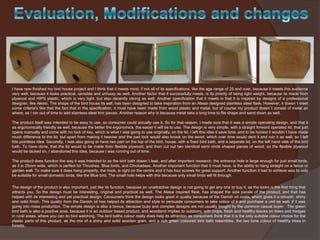 I have now finished my bird house project and I think that it meets most, if not all of its specifications, like the age range of 25 and over, because it meets this audience
very well, because it looks practical, sensible and unfussy as well. Another factor that it successfully meets, is its priority of being light weight, because its made from
plywood and HIPS plastic, which is very light, but also decently strong as well. Another specification that it meets is that it is inspired by designs of a professional
designer, like Alessi. The shape of the bird house its self, has been designed to take inspiration from an Alessi designed stainless steel flask. However, it doesn`t meet
some criteria's like that the fact that in the specification, it must have been made from wood plastic and metal, but of course my product doesn`t consist of metal an
where, as I ran out of time to add stainless steel trim pieces. Another reason why is because metal take a long time to file shape and sand down as well.
The product itself was intended to be easy to use, so consumer could actually use it. So for that reason, I made sure that it was a simple operating design, and that it
as ergonomically friendly as well, because the better the ergonomics, the easier it will be to use. The design is very simple, with a straight forward operated lid, that just
opens manually and come with no lock of key, which is what I was going to use originally, on the lid. I left this idea it save time, and to be honest it wouldn`t have made
much difference to the lid, but apart from making it heavier and the pad lock would also knock on the wood, which over time would dent it and ruin it as well, so I left
this pointless idea. Secondly, I was also going to have two part on the top of the bird, house, with a fixed bird bath, and a separate lid, on the left hand side of the bird
bath. To have done, that the lid would to be made from flexible plywood, and then cut out two identical semi circle shaped pieces of wood, so the flexible plywood
would be tacked on. I abandoned this idea, because I was running out of time.

The product does function the way it was intended to as the bird bath doesn`t leak, and after important research, the entrance hole is large enough for just small birds,
as it is 25mm wide, which is perfect for Thrushes, Blue birds, and Chickadees. Another important function that it must have, is the ability to hang straight on a fence or
garden wall. To make sure it does hang properly, the hook, is right on the centre and it has four screws for great support. Another function it had to achieve was to only
be suitable for small domestic birds, like the Blue bird. The small hole helps with this because only small birds will fit through.
The design of the product is also important, just like its function, because an unattractive design is not going to get any one to buy it, as the looks is the first thing that
attracts you. So the design must be interesting, original and practical as well. The Alessi inspired flask, has shaped the side panels of the product, and that has
helped with its interesting and yet practical design. Consumers think the design looks good in quality because of the Danish oil coats, which gives it a smooth, shiny
and solid finish. This quality from the Danish oil has helped its attraction and style to persuade consumers to take notice of it and purchase a unit as well, if it was
going into mass production. The simple design is also a bonus, because busy and complex designs are not usually bought by the common casual buyer. The green
bird bath is also a positive area, because it is an outdoor based product, and woodland implies to outdoors, with crops, fresh and healthy leaves on trees and hedges
in rural areas, where you can do bird watching. The bird baths colour really does help its attraction as consumers think that it is the only suitable colour choice for the
plastic parts of this product, as the mix of a shiny and solid wooden grain, and a rich green coloured bird bath resembles, the two tone colour of healthy trees in
forests.

 
