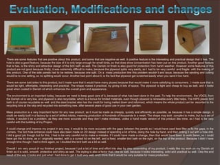 There are some features that are positive about this product, and some that are negative as well. A positive feature is the interesting and practical design that it has. The
hole is also a good feature, because the size of it is only large enough for small birds, so that does show concentration has been put on this product. Another good feature
that is has, is the shiny and attractive design of the bird bath as well. The Danish oil finish is also good for protection from harsh weather. However some features of this
product are not good because firstly, it was extremely difficult to make, because the plywood splits very easily, so I had to be very careful and fragile with the making of
this product. One of the side panels had to be redone, because one split. On a mass production line this problem wouldn`t and issue, because the sanding and cutting
would be to one setting, so no splitting would occur. Another bad point about it, is the fact that plywood get scratched easily when you sand it too hard.

There are some bad sides to this product, but I made sure that it would have many pluses because that would make it more satisfying to consumers. I made sure that is
would be light, affordable, interesting and practical. The shape makes it practical, by giving it lots of space. The plywood is light and cheap to buy as well, and it looks
great when coated in Danish oil which enhances the overall grain and appearance.
The environment is an important today, because we need to keep good care of it, because of what has been done in the past. To help the environment, the VOCS, from
the Danish oil is very low, and plywood is also recyclable, which is a bonus for limited materials, even though plywood is renewable every little helps. The HIPS plastic bird
bath is of course recyclable as well and the steel bracket also has the credit for being melted down and reformed, which means the whole product can be escorted to the
recycling bins at the skip and recycled into something new, after several years of good use in your own garden.
Mass production is a very important factor for any new product, as it must be made as cheaply, quickly and efficiently as possible, as because it has a simple design, it
could be easily built in a factory by a set of skilled robots, meaning production of hundreds of thousands in a week. The shape may look complex to make, but by a set of
robots, it wouldn`t be a problem, as they are more accurate and they don`t make mistakes, unlike a hand made version of this product like mine, as I had to be very
careful with the building of my Project.
If could change and improve my project in any way, it would to be more accurate with the gaps between the panels so I would have used less filler to fix the gaps, in the
corners. The bird hole entrance could have also been made on 2D design instead of spending a lot of time, doing the hole by hand, and then drilling it out with a hole drill.
I did a good job though but for this, I had to be very careful not to make a mistake. If I could have made a change, then that would have been to work faster, so I could
have got the lid done, as a I originally wanted, with a a curved lid on the left, and a fixed, smaller bird bath on the right, on the top of the product. Because I didn`t have
enough time though I had to think again, so I doubled the bird bath as a lid as well.
Overall I am very proud of my finished project, because I put a lot of time and effort into step by step assembling of my product. I really like my work on my Danish oil
finish as it is solid, smooth, protective and shiny as well. The styling is also a factor that I like as well, because it looks interesting, solid and practical as well. I like the end
result of the way it looks and just what I had done to get it built very well, and I think that It would be very suitable for mass production.

 