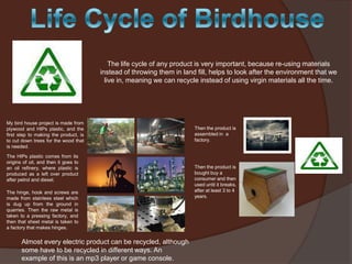 The life cycle of any product is very important, because re-using materials
instead of throwing them in land fill, helps to look after the environment that we
live in, meaning we can recycle instead of using virgin materials all the time.

My bird house project is made from
plywood and HIPs plastic, and the
first step to making the product, is
to cut down trees for the wood that
is needed.
The HIPs plastic comes from its
origins of oil, and then it goes to
an oil refinery, where plastic is
produced as a left over product
after petrol and diesel.
The hinge, hook and screws are
made from stainless steel which
is dug up from the ground in
quarries. Then the raw metal is
taken to a pressing factory, and
then that sheet metal is taken to
a factory that makes hinges.

Almost every electric product can be recycled, although
some have to be recycled in different ways. An
example of this is an mp3 player or game console.

Then the product is
assembled in a
factory.

Then the product is
bought buy a
consumer and then
used until it breaks,
after at least 3 to 4
years.

 