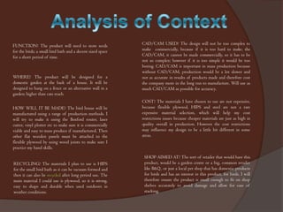 FUNCTION? The product will need to store seeds
for the birds; a small bird bath and a decent sized space
for a short period of time.

WHERE? The product will be designed for a
domestic garden at the back of a house. It will be
designed to hang on a fence or an alternative wall in a
garden; higher than cats reach.
HOW WILL IT BE MADE? The bird house will be
manufactured using a range of production methods. I
will try to make it using the Boxford router, laser
cutter, vinyl plotter etc to make sure it is commercially
viable and easy to mass produce if manufactured. Then
other flat wooden panels must be attached to the
flexible plywood by using wood joints to make sure I
practice my hand skills.
RECYCLING? The materials I plan to use is HIPS
for the small bird bath as it can be vacuum formed and
then it can also be recycled after long period use. The
main material I could use is plywood, so it is strong,
easy to shape and durable when used outdoors in
weather conditions.

CAD/CAM USED? The design will not be too complex to
make commercially, because if it is too hard to make, the
CAD/CAM, it cannot be made commercially, so it has to be
not so complex; however if it is too simple it would be too
boring. CAD/CAM is important in mass production because
without CAD/CAM, production would be a lot slower and
not as accurate in results of products made and therefore cost
the company more in the long run to manufacture. Will use as
much CAD/CAM as possible for accuracy.
COST? The materials I have chosen to use are not expensive,
because flexible plywood, HIPS and steel are not a rare
expensive material selection, which will help my cost
restrictions issues because cheaper materials are just as high in
quality overall in production. However the cost restrictions
may influence my design to be a little bit different in some
areas.

SHOP AIMED AT? The sort of retailer that would have this
product, would be a garden centre or a big, common retailer
like B&Q , or just a local pet shop that has domestic products
for birds and has an interest in this product, for birds. I will
therefore ensure the product is small enough to fit on shop
shelves accurately to avoid damage and allow for ease of
stacking.

 
