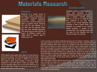 Stainless steel
Plywood
Plywood is a cheap wood to
purchase, which is important to
my project, because expensive
materials
means
expensive
prices if the product would go on
sale in a garden centre. Plywood
can also be very flexible, so it
can bent into the desired shape
that you want. (flexible plywood).
This wood has an odd number of
layers of different woods, and
unlike MDF, it doesn`t split or
soften up in rain

HIPS
HIPS plastic looks great when laser cut and vacuum
formed into shape. This will obviously store the bath
water for the birds to soak in. HIPS is very strong
and doesn`t wear away quickly. It will be a great
material to work with when I make my project. This
can be recycled easily and is only 2mm thick so it is
much better than acrylic as that uses more crude oil
in the manufacture of the product.

Stainless steel is a great material to
work with because it looks
aesthetically pleasing when polished
and it doesn`t corrode because
there is no iron in it. I shall be using
this material in my bird house
project. I am using stainless steel
because it has a great finish, and
because my project is an outdoor
based product, it needs to be
corrode free. The stainless steel will
be used for the handles and the
hook, to hang it on a fence.

I have chosen to use these materials because for one reason, stainless steel is a
very good metal to work with. It isn`t too expensive and has a great finish when
polished. Stainless steel will be used in my project on the hook that will enable my
bird house to hang on a wall, secondly it will be used to make stylish rim on the
edge. This will give it a luxury and high quality look. The next material I am using is
ply wood and flexi plywood to make most of the box. Plywood is a very cheap to
purchase type of wood, however it is a great type of wood to be using on my bird
house because it is strong, and flexible. It is also light weight, which means it would
hang on a fence easily enough. Many bird houses use plywood because it is low
cost, durable and light. The ply wood will be used for the open top lid, the floor and
walls of the bird house.
The HIPS plastic will be used for the bird bath. The stand on the outside of the bird
hole, will also be made out of acrylic plastic. I will use transparent HIPS if I can
access it, because it is more aesthetically pleasing. This plastic is very strong and
durable. It separates it apart from any other bird house in terms of style. This is
much better for the environment as it can be recycled at the end of it’s useful life
unlike thermosetting plastics.

 