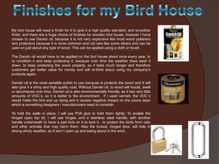 My bird house will need a finish for it to give it a high quality standard, and smoother
finish, and there are a huge choice of finishes for wooden bird house, however I have
chosen to use Danish oil, because it is not very expensive like most wood polishers
and protectors because it is more common and not rare like some others and can be
used on just about any type of wood. This can be applied using a cloth or brush.
The Danish oil would have to be applied on the bird house about once every year, to
re condition it and keep protecting it, because over time the weather does wear it
down, to keep protecting the wood properly, so it lasts much longer and therefore
customers get better value for money and will re-think about using my company’s
products again.
Danish oil is the most sensible polish to use because is protects the wood and It will
also give it a shiny and high quality coat. Without Danish oil, to wood will mould, swell
or decompose over time. Danish oil is also environmentally friendly, as it has very little
amounts of VOC`s, so it is better to the environment . If I used varnish, the VOC`s
would make the bird end up dying and it causes negative impact on the ozone layer
which is something designers / manufacturers need to consider.
To hold the walls in place, I will use PVA glue to hold them tightly. To enable the
hinged open top lid, I will use hinges, and a stainless steel handle, with another
handle underneath to have a pad lock on it to lock it , to protect the birds from cats
and other animals that may harm them. Also the locked, hinged door, will help in
strong windy weather, so it won`t open up and swing about in the wind.

 