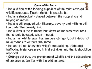 • India is one of the leading suppliers of the most coveted
wildlife products. Tigers, rhinos, birds, plants.
• India is strategically placed between the supplying and
buying countries.
• India is still plagued with illiteracy, poverty and millions still
live under the poverty line.
• India lives in the mindset that views animals as resources
that should be used, when in need.
• India has wildlife laws that are very stringent, but it does not
have means to enforce the same.
• Indians do not know that wildlife trespassing, trade and
trafficking instances are criminal activities and that it should be
reported.
• Strange but true, the protectors of wildlife and the custodians
of law are not familiar with the wildlife laws.
Some of the facts
 