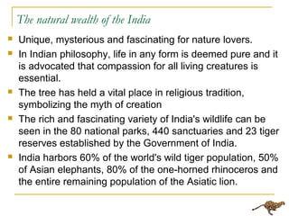 The natural wealth of the India
 Unique, mysterious and fascinating for nature lovers.
 In Indian philosophy, life in any form is deemed pure and it
is advocated that compassion for all living creatures is
essential.
 The tree has held a vital place in religious tradition,
symbolizing the myth of creation
 The rich and fascinating variety of India's wildlife can be
seen in the 80 national parks, 440 sanctuaries and 23 tiger
reserves established by the Government of India.
 India harbors 60% of the world's wild tiger population, 50%
of Asian elephants, 80% of the one-horned rhinoceros and
the entire remaining population of the Asiatic lion.
 