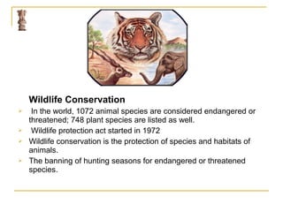 Wildlife Conservation
 In the world, 1072 animal species are considered endangered or
threatened; 748 plant species are listed as well.
 Wildlife protection act started in 1972
 Wildlife conservation is the protection of species and habitats of
animals.
 The banning of hunting seasons for endangered or threatened
species.
 