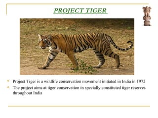 PROJECT TIGER
 Project Tiger is a wildlife conservation movement initiated in India in 1972
 The project aims at tiger conservation in specially constituted tiger reserves
throughout India
 