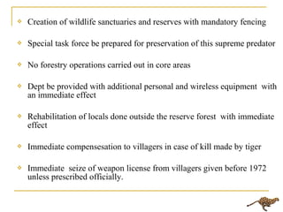  Creation of wildlife sanctuaries and reserves with mandatory fencing
 Special task force be prepared for preservation of this supreme predator
 No forestry operations carried out in core areas
 Dept be provided with additional personal and wireless equipment with
an immediate effect
 Rehabilitation of locals done outside the reserve forest with immediate
effect
 Immediate compensesation to villagers in case of kill made by tiger
 Immediate seize of weapon license from villagers given before 1972
unless prescribed officially.
 