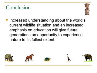 Conclusion
 Increased understanding about the world’s
current wildlife situation and an increased
emphasis on education will give future
generations an opportunity to experience
nature to its fullest extent.
 