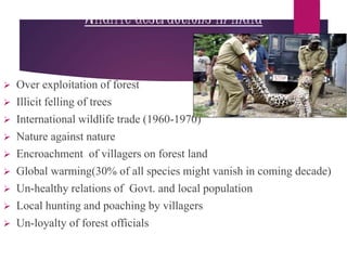 Wildlife destructions in India
 Over exploitation of forest
 Illicit felling of trees
 International wildlife trade (1960-1970)
 Nature against nature
 Encroachment of villagers on forest land
 Global warming(30% of all species might vanish in coming decade)
 Un-healthy relations of Govt. and local population
 Local hunting and poaching by villagers
 Un-loyalty of forest officials
 