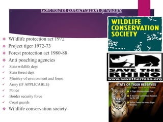 Govt role in conservation of wildlife
 Wildlife protection act 1972
 Project tiger 1972-73
 Forest protection act 1980-88
 Anti poaching agencies
 State wildlife dept
 State forest dept
 Ministry of environment and forest
 Army (IF APPLICABLE)
 Police
 Border security force
 Coast guards
 Wildlife conservation society
 