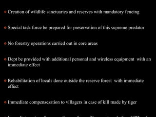  Creation of wildlife sanctuaries and reserves with mandatory fencing
 Special task force be prepared for preservation of this supreme predator
 No forestry operations carried out in core areas
 Dept be provided with additional personal and wireless equipment with an
immediate effect
 Rehabilitation of locals done outside the reserve forest with immediate
effect
 Immediate compensesation to villagers in case of kill made by tiger
 