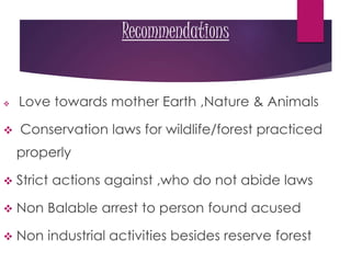Recommendations
 Love towards mother Earth ,Nature & Animals
 Conservation laws for wildlife/forest practiced
properly
 Strict actions against ,who do not abide laws
 Non Balable arrest to person found acused
 Non industrial activities besides reserve forest
 