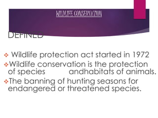 WILDLIFE CONSERVATION
DEFINED
 Wildlife protection act started in 1972
Wildlife conservation is the protection
of species andhabitats of animals.
The banning of hunting seasons for
endangered or threatened species.
 