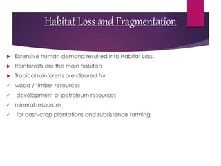 Habitat Loss and Fragmentation
 Extensive human demand resulted into Habitat Loss.
 Rainforests are the main habitats
 Tropical rainforests are cleared for
 wood / timber resources
 development of petroleum resources
 mineral resources
 for cash-crop plantations and subsistence farming
 